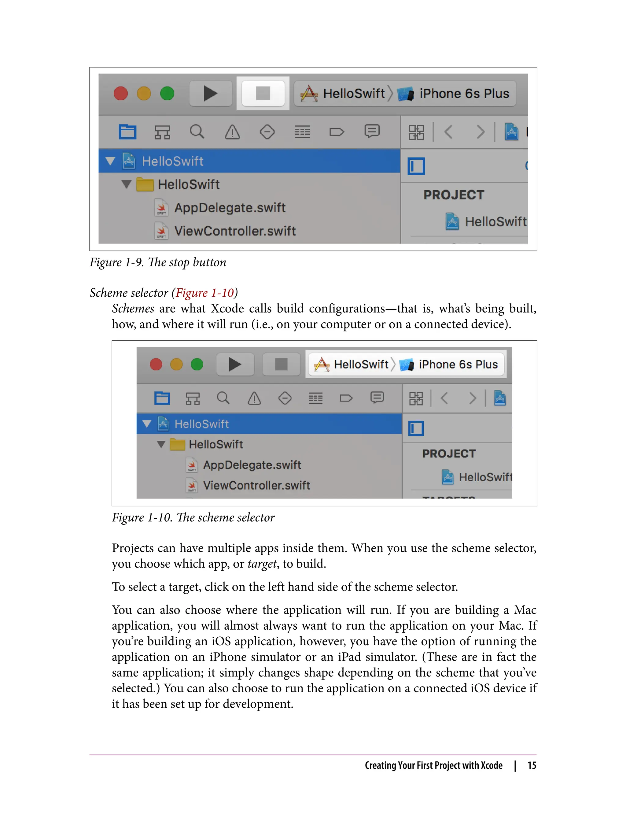 Figure 1-9. The stop button
Scheme selector (Figure 1-10)
Schemes are what Xcode calls build configurations—that is, what’s being built,
how, and where it will run (i.e., on your computer or on a connected device).
Figure 1-10. The scheme selector
Projects can have multiple apps inside them. When you use the scheme selector,
you choose which app, or target, to build.
To select a target, click on the left hand side of the scheme selector.
You can also choose where the application will run. If you are building a Mac
application, you will almost always want to run the application on your Mac. If
you’re building an iOS application, however, you have the option of running the
application on an iPhone simulator or an iPad simulator. (These are in fact the
same application; it simply changes shape depending on the scheme that you’ve
selected.) You can also choose to run the application on a connected iOS device if
it has been set up for development.
Creating Your First Project with Xcode | 15
 
