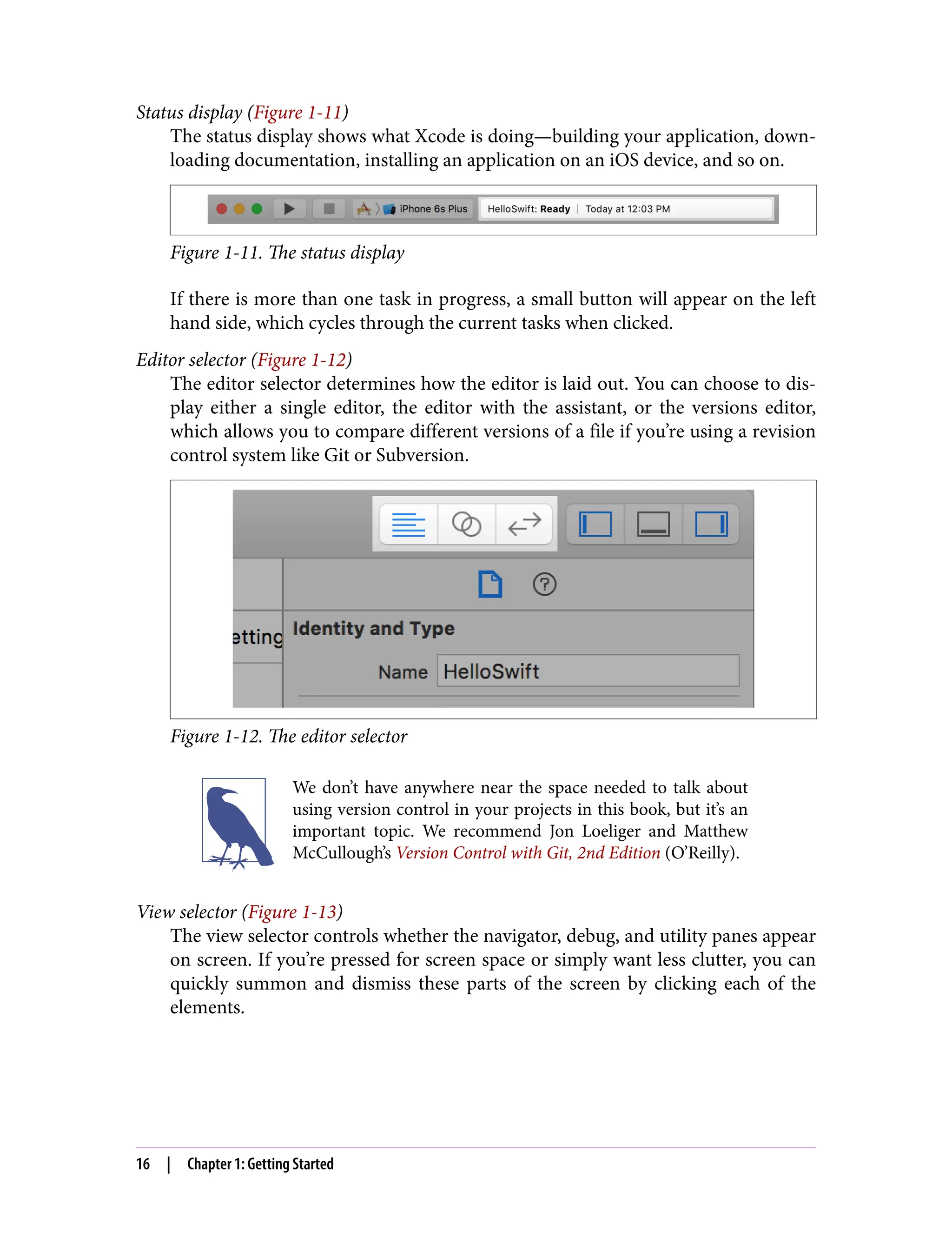 Status display (Figure 1-11)
The status display shows what Xcode is doing—building your application, down‐
loading documentation, installing an application on an iOS device, and so on.
Figure 1-11. The status display
If there is more than one task in progress, a small button will appear on the left
hand side, which cycles through the current tasks when clicked.
Editor selector (Figure 1-12)
The editor selector determines how the editor is laid out. You can choose to dis‐
play either a single editor, the editor with the assistant, or the versions editor,
which allows you to compare different versions of a file if you’re using a revision
control system like Git or Subversion.
Figure 1-12. The editor selector
We don’t have anywhere near the space needed to talk about
using version control in your projects in this book, but it’s an
important topic. We recommend Jon Loeliger and Matthew
McCullough’s Version Control with Git, 2nd Edition (O’Reilly).
View selector (Figure 1-13)
The view selector controls whether the navigator, debug, and utility panes appear
on screen. If you’re pressed for screen space or simply want less clutter, you can
quickly summon and dismiss these parts of the screen by clicking each of the
elements.
16 | Chapter 1: Getting Started
 