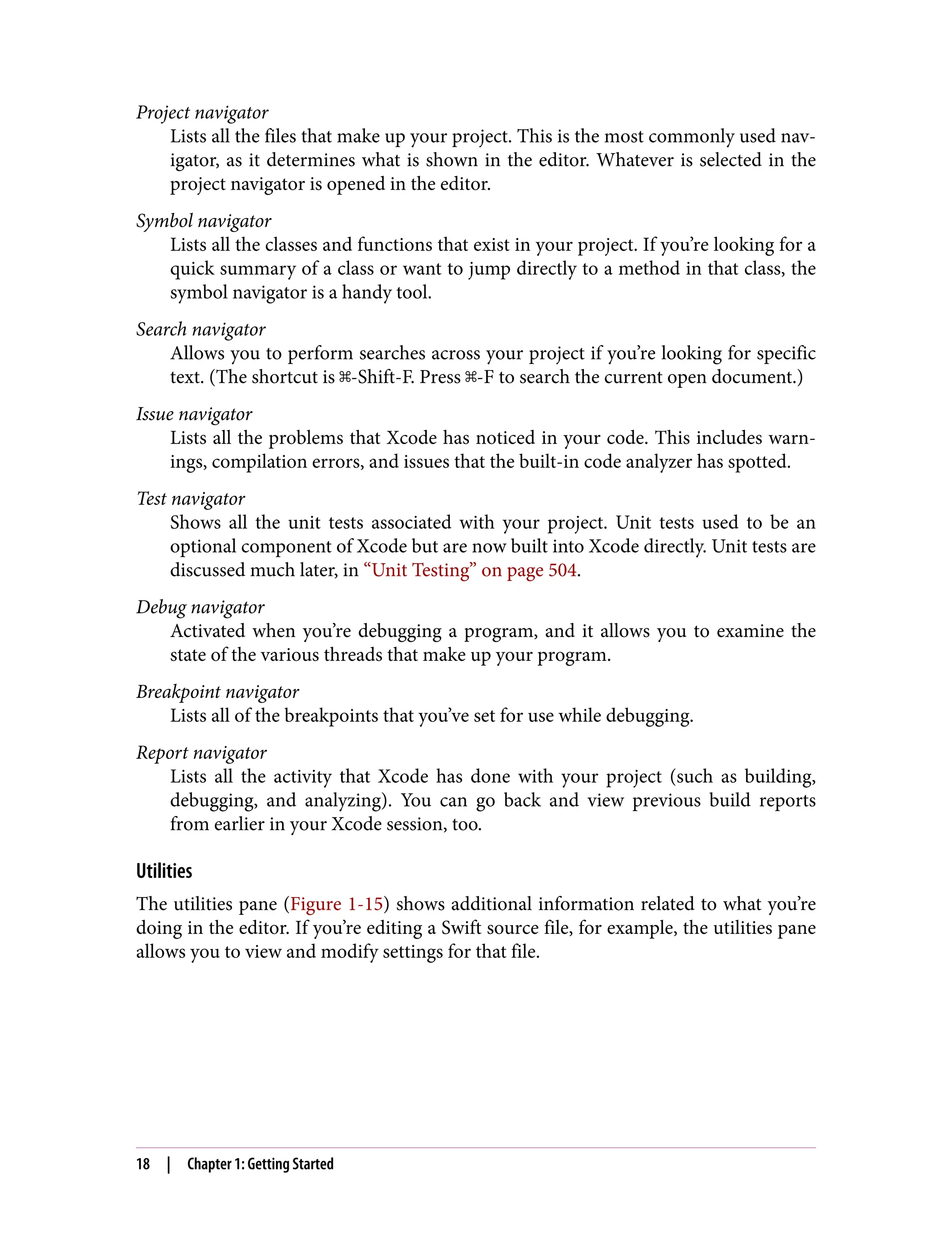 Project navigator
Lists all the files that make up your project. This is the most commonly used nav‐
igator, as it determines what is shown in the editor. Whatever is selected in the
project navigator is opened in the editor.
Symbol navigator
Lists all the classes and functions that exist in your project. If you’re looking for a
quick summary of a class or want to jump directly to a method in that class, the
symbol navigator is a handy tool.
Search navigator
Allows you to perform searches across your project if you’re looking for specific
text. (The shortcut is ⌘-Shift-F. Press ⌘-F to search the current open document.)
Issue navigator
Lists all the problems that Xcode has noticed in your code. This includes warn‐
ings, compilation errors, and issues that the built-in code analyzer has spotted.
Test navigator
Shows all the unit tests associated with your project. Unit tests used to be an
optional component of Xcode but are now built into Xcode directly. Unit tests are
discussed much later, in “Unit Testing” on page 504.
Debug navigator
Activated when you’re debugging a program, and it allows you to examine the
state of the various threads that make up your program.
Breakpoint navigator
Lists all of the breakpoints that you’ve set for use while debugging.
Report navigator
Lists all the activity that Xcode has done with your project (such as building,
debugging, and analyzing). You can go back and view previous build reports
from earlier in your Xcode session, too.
Utilities
The utilities pane (Figure 1-15) shows additional information related to what you’re
doing in the editor. If you’re editing a Swift source file, for example, the utilities pane
allows you to view and modify settings for that file.
18 | Chapter 1: Getting Started
 