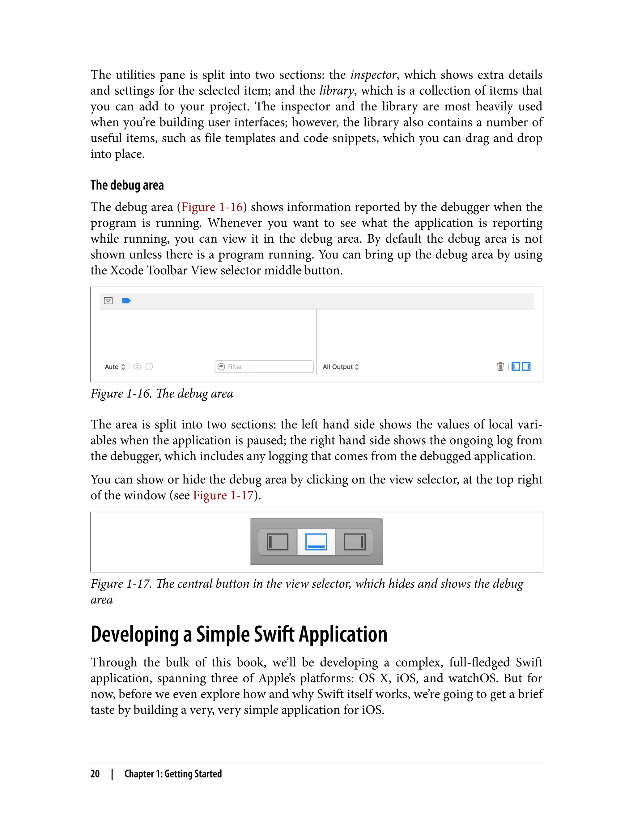 The utilities pane is split into two sections: the inspector, which shows extra details
and settings for the selected item; and the library, which is a collection of items that
you can add to your project. The inspector and the library are most heavily used
when you’re building user interfaces; however, the library also contains a number of
useful items, such as file templates and code snippets, which you can drag and drop
into place.
The debug area
The debug area (Figure 1-16) shows information reported by the debugger when the
program is running. Whenever you want to see what the application is reporting
while running, you can view it in the debug area. By default the debug area is not
shown unless there is a program running. You can bring up the debug area by using
the Xcode Toolbar View selector middle button.
Figure 1-16. The debug area
The area is split into two sections: the left hand side shows the values of local vari‐
ables when the application is paused; the right hand side shows the ongoing log from
the debugger, which includes any logging that comes from the debugged application.
You can show or hide the debug area by clicking on the view selector, at the top right
of the window (see Figure 1-17).
Figure 1-17. The central button in the view selector, which hides and shows the debug
area
Developing a Simple Swift Application
Through the bulk of this book, we’ll be developing a complex, full-fledged Swift
application, spanning three of Apple’s platforms: OS X, iOS, and watchOS. But for
now, before we even explore how and why Swift itself works, we’re going to get a brief
taste by building a very, very simple application for iOS.
20 | Chapter 1: Getting Started
 