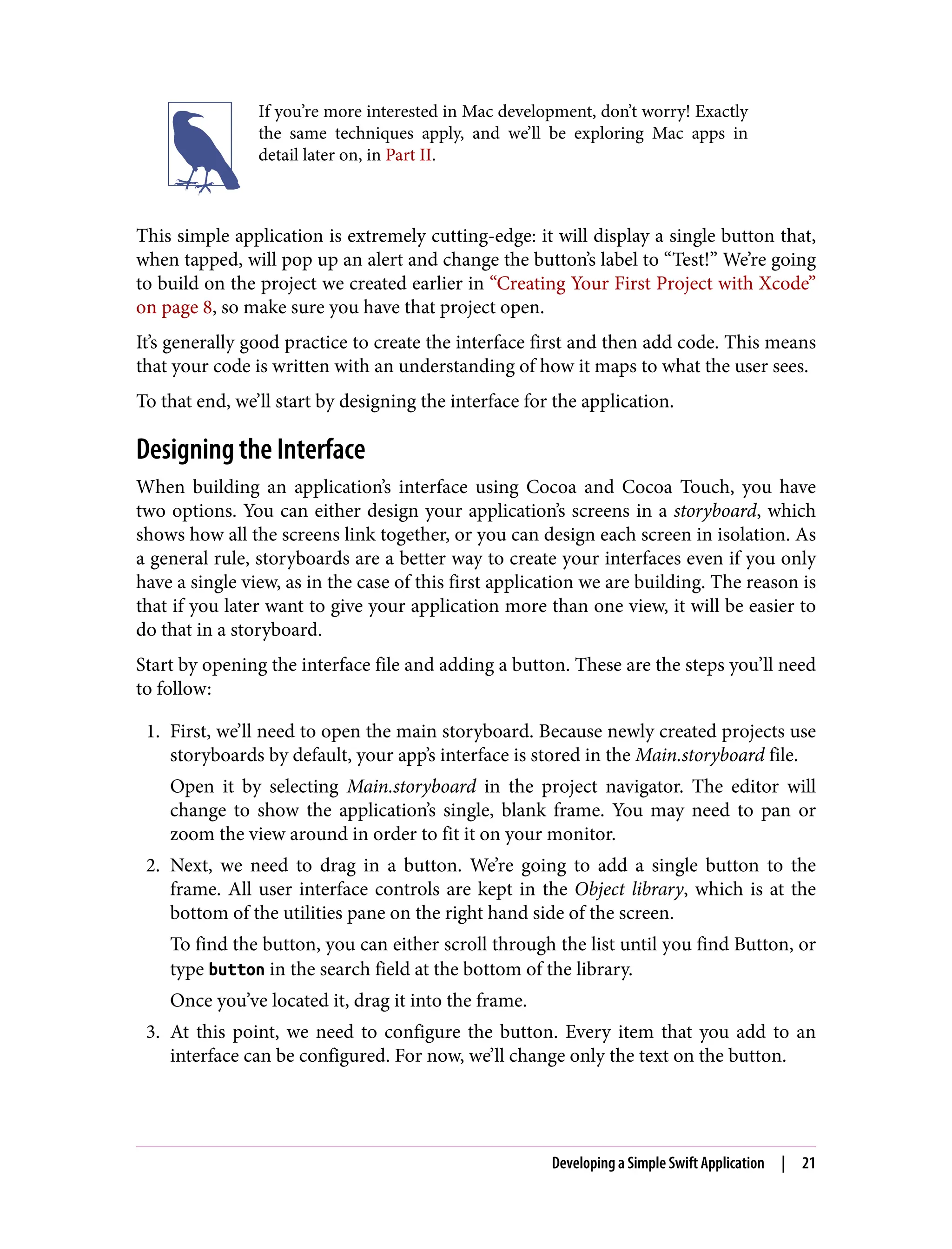 If you’re more interested in Mac development, don’t worry! Exactly
the same techniques apply, and we’ll be exploring Mac apps in
detail later on, in Part II.
This simple application is extremely cutting-edge: it will display a single button that,
when tapped, will pop up an alert and change the button’s label to “Test!” We’re going
to build on the project we created earlier in “Creating Your First Project with Xcode”
on page 8, so make sure you have that project open.
It’s generally good practice to create the interface first and then add code. This means
that your code is written with an understanding of how it maps to what the user sees.
To that end, we’ll start by designing the interface for the application.
Designing the Interface
When building an application’s interface using Cocoa and Cocoa Touch, you have
two options. You can either design your application’s screens in a storyboard, which
shows how all the screens link together, or you can design each screen in isolation. As
a general rule, storyboards are a better way to create your interfaces even if you only
have a single view, as in the case of this first application we are building. The reason is
that if you later want to give your application more than one view, it will be easier to
do that in a storyboard.
Start by opening the interface file and adding a button. These are the steps you’ll need
to follow:
1. First, we’ll need to open the main storyboard. Because newly created projects use
storyboards by default, your app’s interface is stored in the Main.storyboard file.
Open it by selecting Main.storyboard in the project navigator. The editor will
change to show the application’s single, blank frame. You may need to pan or
zoom the view around in order to fit it on your monitor.
2. Next, we need to drag in a button. We’re going to add a single button to the
frame. All user interface controls are kept in the Object library, which is at the
bottom of the utilities pane on the right hand side of the screen.
To find the button, you can either scroll through the list until you find Button, or
type button in the search field at the bottom of the library.
Once you’ve located it, drag it into the frame.
3. At this point, we need to configure the button. Every item that you add to an
interface can be configured. For now, we’ll change only the text on the button.
Developing a Simple Swift Application | 21
 