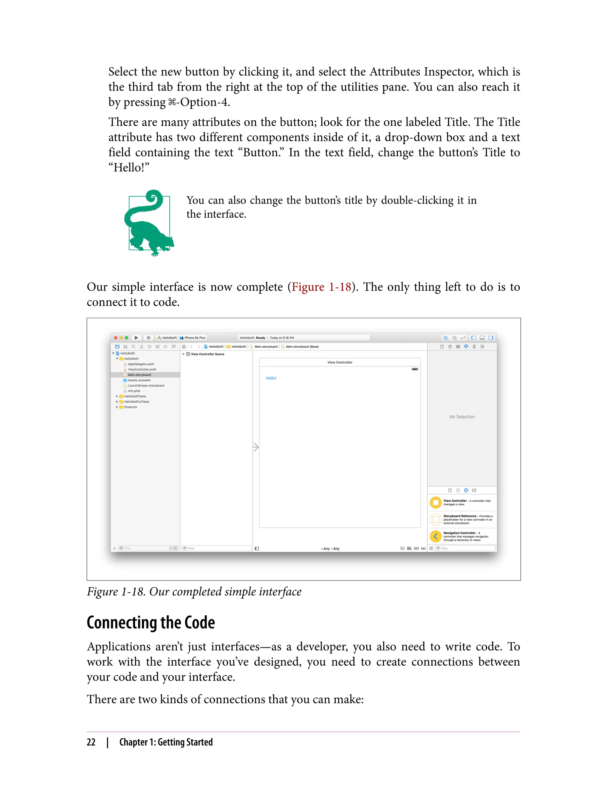 Select the new button by clicking it, and select the Attributes Inspector, which is
the third tab from the right at the top of the utilities pane. You can also reach it
by pressing ⌘-Option-4.
There are many attributes on the button; look for the one labeled Title. The Title
attribute has two different components inside of it, a drop-down box and a text
field containing the text “Button.” In the text field, change the button’s Title to
“Hello!”
You can also change the button’s title by double-clicking it in
the interface.
Our simple interface is now complete (Figure 1-18). The only thing left to do is to
connect it to code.
Figure 1-18. Our completed simple interface
Connecting the Code
Applications aren’t just interfaces—as a developer, you also need to write code. To
work with the interface you’ve designed, you need to create connections between
your code and your interface.
There are two kinds of connections that you can make:
22 | Chapter 1: Getting Started
 