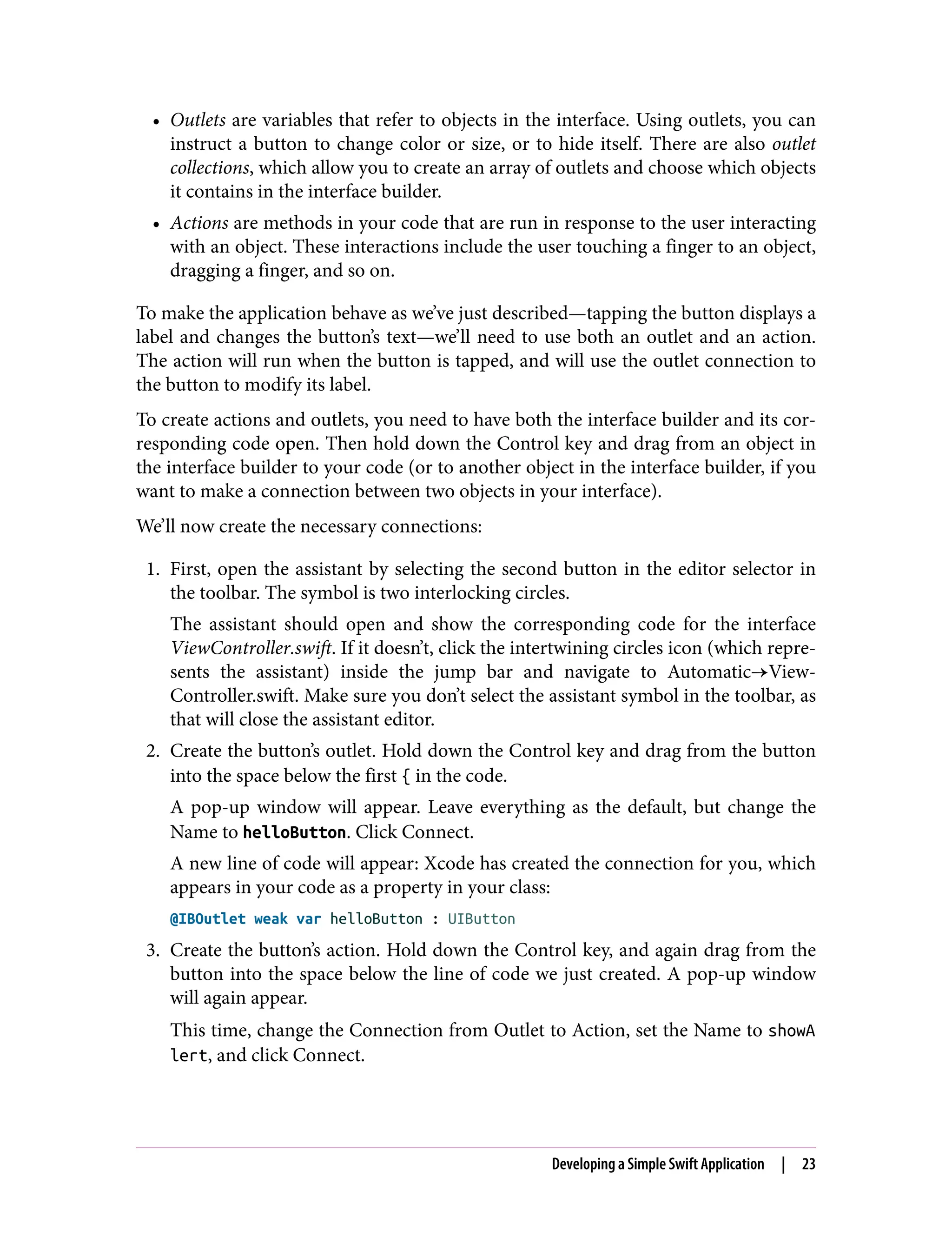 • Outlets are variables that refer to objects in the interface. Using outlets, you can
instruct a button to change color or size, or to hide itself. There are also outlet
collections, which allow you to create an array of outlets and choose which objects
it contains in the interface builder.
• Actions are methods in your code that are run in response to the user interacting
with an object. These interactions include the user touching a finger to an object,
dragging a finger, and so on.
To make the application behave as we’ve just described—tapping the button displays a
label and changes the button’s text—we’ll need to use both an outlet and an action.
The action will run when the button is tapped, and will use the outlet connection to
the button to modify its label.
To create actions and outlets, you need to have both the interface builder and its cor‐
responding code open. Then hold down the Control key and drag from an object in
the interface builder to your code (or to another object in the interface builder, if you
want to make a connection between two objects in your interface).
We’ll now create the necessary connections:
1. First, open the assistant by selecting the second button in the editor selector in
the toolbar. The symbol is two interlocking circles.
The assistant should open and show the corresponding code for the interface
ViewController.swift. If it doesn’t, click the intertwining circles icon (which repre‐
sents the assistant) inside the jump bar and navigate to Automatic→View‐
Controller.swift. Make sure you don’t select the assistant symbol in the toolbar, as
that will close the assistant editor.
2. Create the button’s outlet. Hold down the Control key and drag from the button
into the space below the first { in the code.
A pop-up window will appear. Leave everything as the default, but change the
Name to helloButton. Click Connect.
A new line of code will appear: Xcode has created the connection for you, which
appears in your code as a property in your class:
@IBOutlet weak var helloButton : UIButton
3. Create the button’s action. Hold down the Control key, and again drag from the
button into the space below the line of code we just created. A pop-up window
will again appear.
This time, change the Connection from Outlet to Action, set the Name to showA
lert, and click Connect.
Developing a Simple Swift Application | 23
 