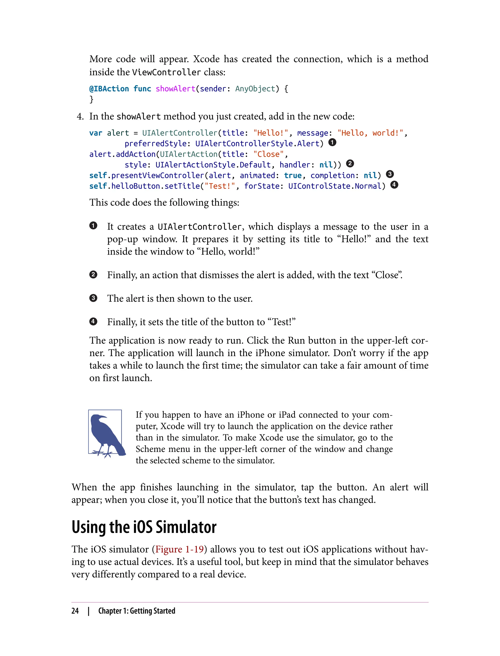 More code will appear. Xcode has created the connection, which is a method
inside the ViewController class:
@IBAction func showAlert(sender: AnyObject) {
}
4. In the showAlert method you just created, add in the new code:
var alert = UIAlertController(title: "Hello!", message: "Hello, world!",
preferredStyle: UIAlertControllerStyle.Alert)
alert.addAction(UIAlertAction(title: "Close",
style: UIAlertActionStyle.Default, handler: nil))
self.presentViewController(alert, animated: true, completion: nil)
self.helloButton.setTitle("Test!", forState: UIControlState.Normal)
This code does the following things:
It creates a UIAlertController, which displays a message to the user in a
pop-up window. It prepares it by setting its title to “Hello!” and the text
inside the window to “Hello, world!”
Finally, an action that dismisses the alert is added, with the text “Close”.
The alert is then shown to the user.
Finally, it sets the title of the button to “Test!”
The application is now ready to run. Click the Run button in the upper-left cor‐
ner. The application will launch in the iPhone simulator. Don’t worry if the app
takes a while to launch the first time; the simulator can take a fair amount of time
on first launch.
If you happen to have an iPhone or iPad connected to your com‐
puter, Xcode will try to launch the application on the device rather
than in the simulator. To make Xcode use the simulator, go to the
Scheme menu in the upper-left corner of the window and change
the selected scheme to the simulator.
When the app finishes launching in the simulator, tap the button. An alert will
appear; when you close it, you’ll notice that the button’s text has changed.
Using the iOS Simulator
The iOS simulator (Figure 1-19) allows you to test out iOS applications without hav‐
ing to use actual devices. It’s a useful tool, but keep in mind that the simulator behaves
very differently compared to a real device.
24 | Chapter 1: Getting Started
 
