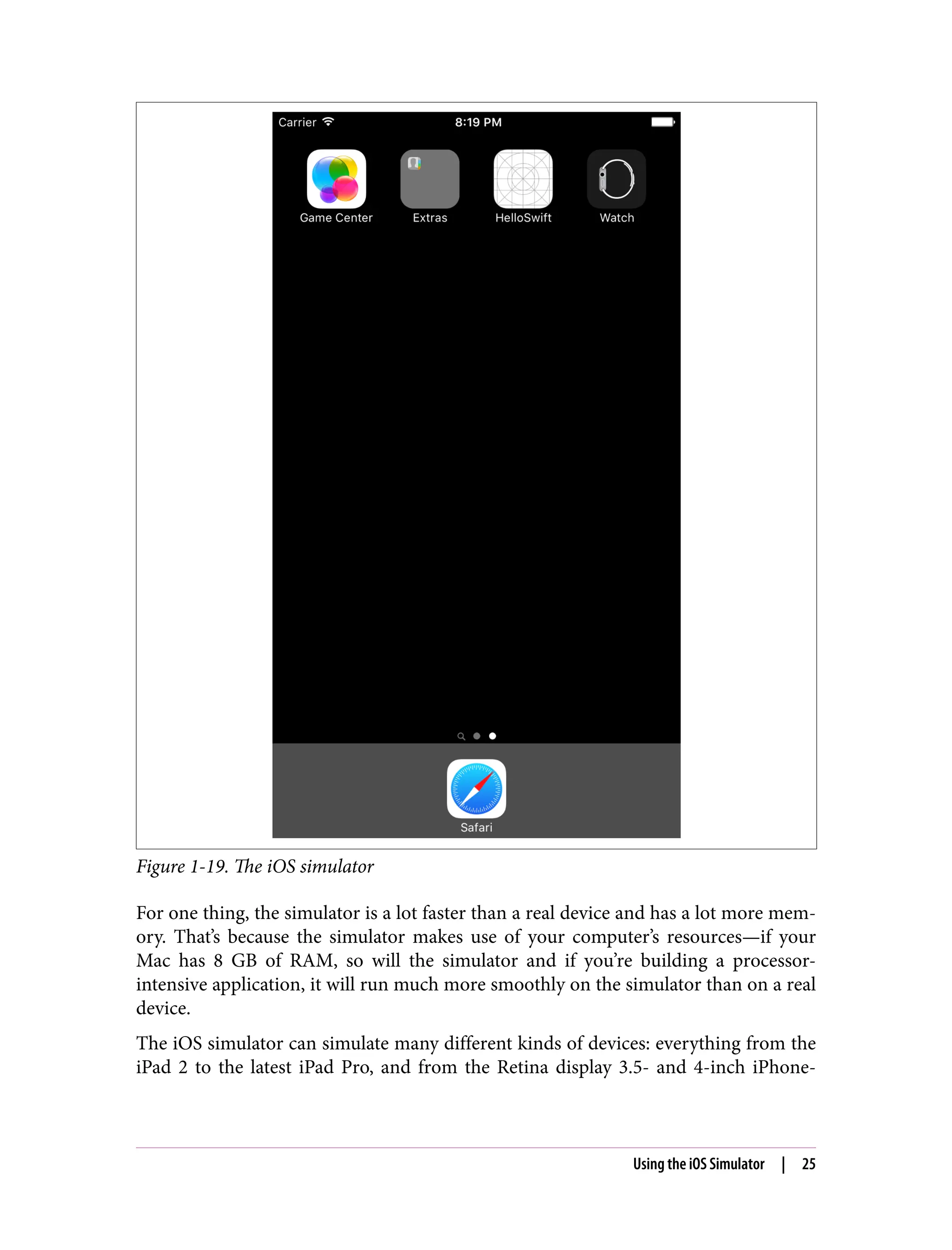 Figure 1-19. The iOS simulator
For one thing, the simulator is a lot faster than a real device and has a lot more mem‐
ory. That’s because the simulator makes use of your computer’s resources—if your
Mac has 8 GB of RAM, so will the simulator and if you’re building a processor-
intensive application, it will run much more smoothly on the simulator than on a real
device.
The iOS simulator can simulate many different kinds of devices: everything from the
iPad 2 to the latest iPad Pro, and from the Retina display 3.5- and 4-inch iPhone-
Using the iOS Simulator | 25
 