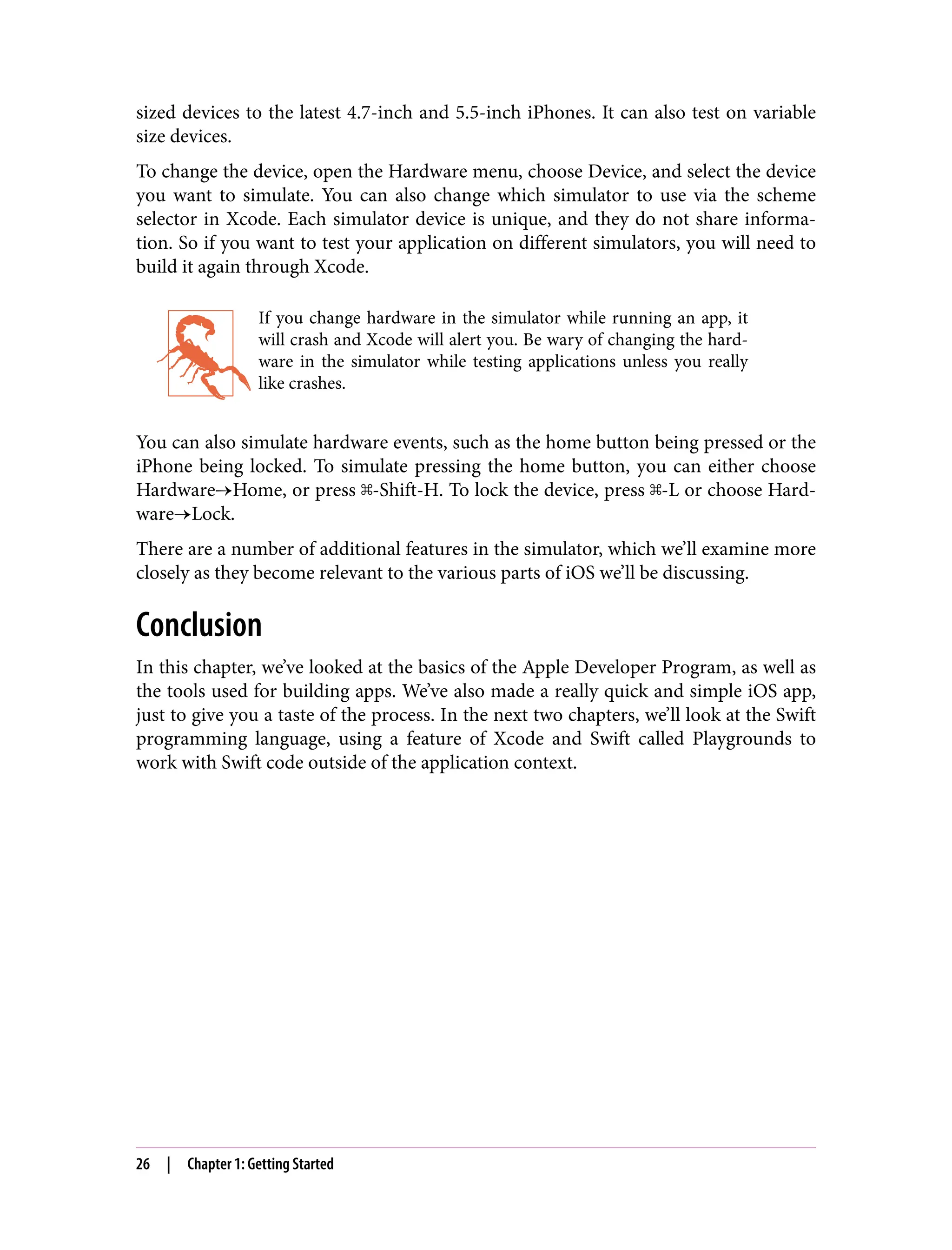 sized devices to the latest 4.7-inch and 5.5-inch iPhones. It can also test on variable
size devices.
To change the device, open the Hardware menu, choose Device, and select the device
you want to simulate. You can also change which simulator to use via the scheme
selector in Xcode. Each simulator device is unique, and they do not share informa‐
tion. So if you want to test your application on different simulators, you will need to
build it again through Xcode.
If you change hardware in the simulator while running an app, it
will crash and Xcode will alert you. Be wary of changing the hard‐
ware in the simulator while testing applications unless you really
like crashes.
You can also simulate hardware events, such as the home button being pressed or the
iPhone being locked. To simulate pressing the home button, you can either choose
Hardware→Home, or press ⌘-Shift-H. To lock the device, press ⌘-L or choose Hard‐
ware→Lock.
There are a number of additional features in the simulator, which we’ll examine more
closely as they become relevant to the various parts of iOS we’ll be discussing.
Conclusion
In this chapter, we’ve looked at the basics of the Apple Developer Program, as well as
the tools used for building apps. We’ve also made a really quick and simple iOS app,
just to give you a taste of the process. In the next two chapters, we’ll look at the Swift
programming language, using a feature of Xcode and Swift called Playgrounds to
work with Swift code outside of the application context.
26 | Chapter 1: Getting Started
 