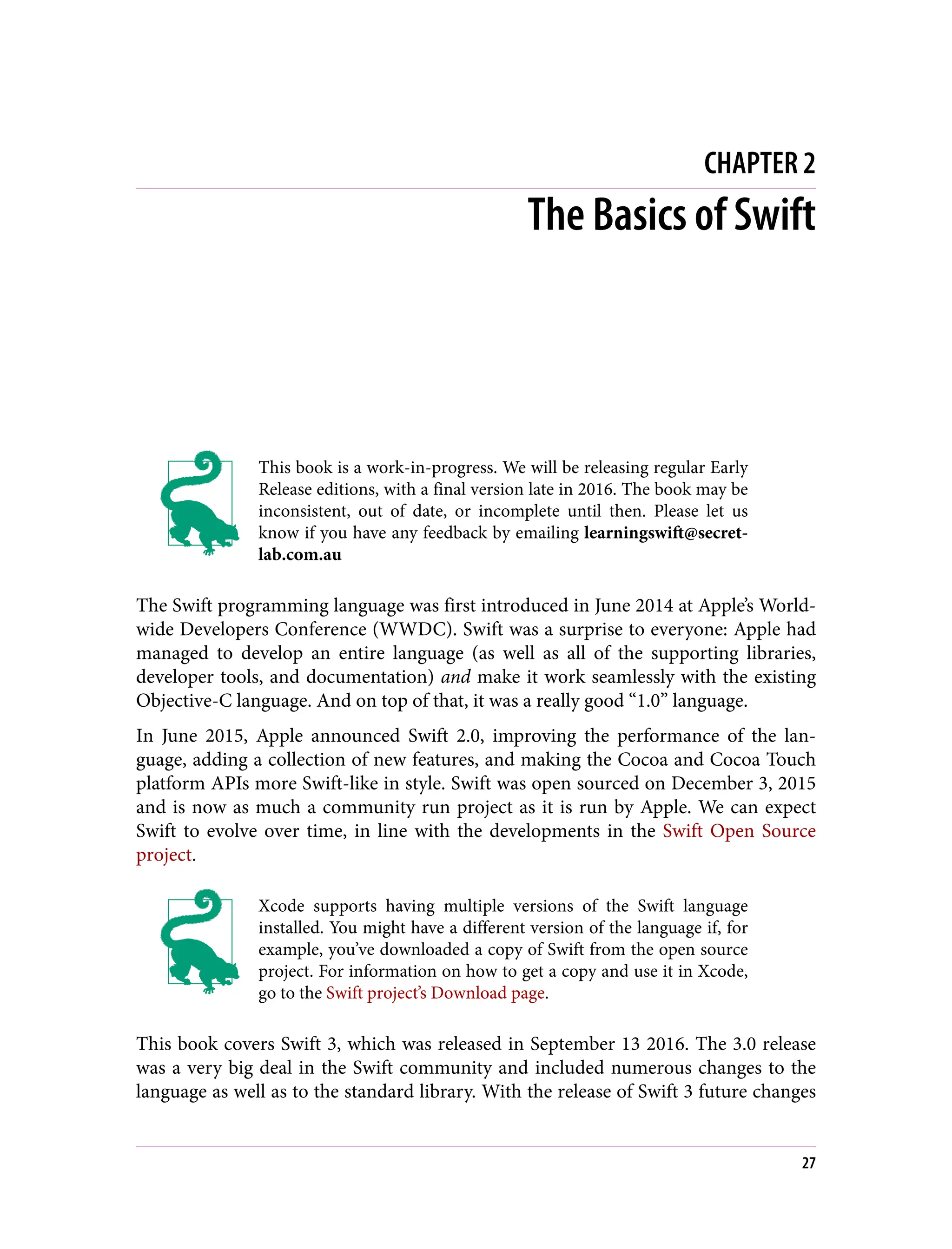CHAPTER 2
The Basics of Swift
This book is a work-in-progress. We will be releasing regular Early
Release editions, with a final version late in 2016. The book may be
inconsistent, out of date, or incomplete until then. Please let us
know if you have any feedback by emailing learningswift@secret‐
lab.com.au
The Swift programming language was first introduced in June 2014 at Apple’s World‐
wide Developers Conference (WWDC). Swift was a surprise to everyone: Apple had
managed to develop an entire language (as well as all of the supporting libraries,
developer tools, and documentation) and make it work seamlessly with the existing
Objective-C language. And on top of that, it was a really good “1.0” language.
In June 2015, Apple announced Swift 2.0, improving the performance of the lan‐
guage, adding a collection of new features, and making the Cocoa and Cocoa Touch
platform APIs more Swift-like in style. Swift was open sourced on December 3, 2015
and is now as much a community run project as it is run by Apple. We can expect
Swift to evolve over time, in line with the developments in the Swift Open Source
project.
Xcode supports having multiple versions of the Swift language
installed. You might have a different version of the language if, for
example, you’ve downloaded a copy of Swift from the open source
project. For information on how to get a copy and use it in Xcode,
go to the Swift project’s Download page.
This book covers Swift 3, which was released in September 13 2016. The 3.0 release
was a very big deal in the Swift community and included numerous changes to the
language as well as to the standard library. With the release of Swift 3 future changes
27
 