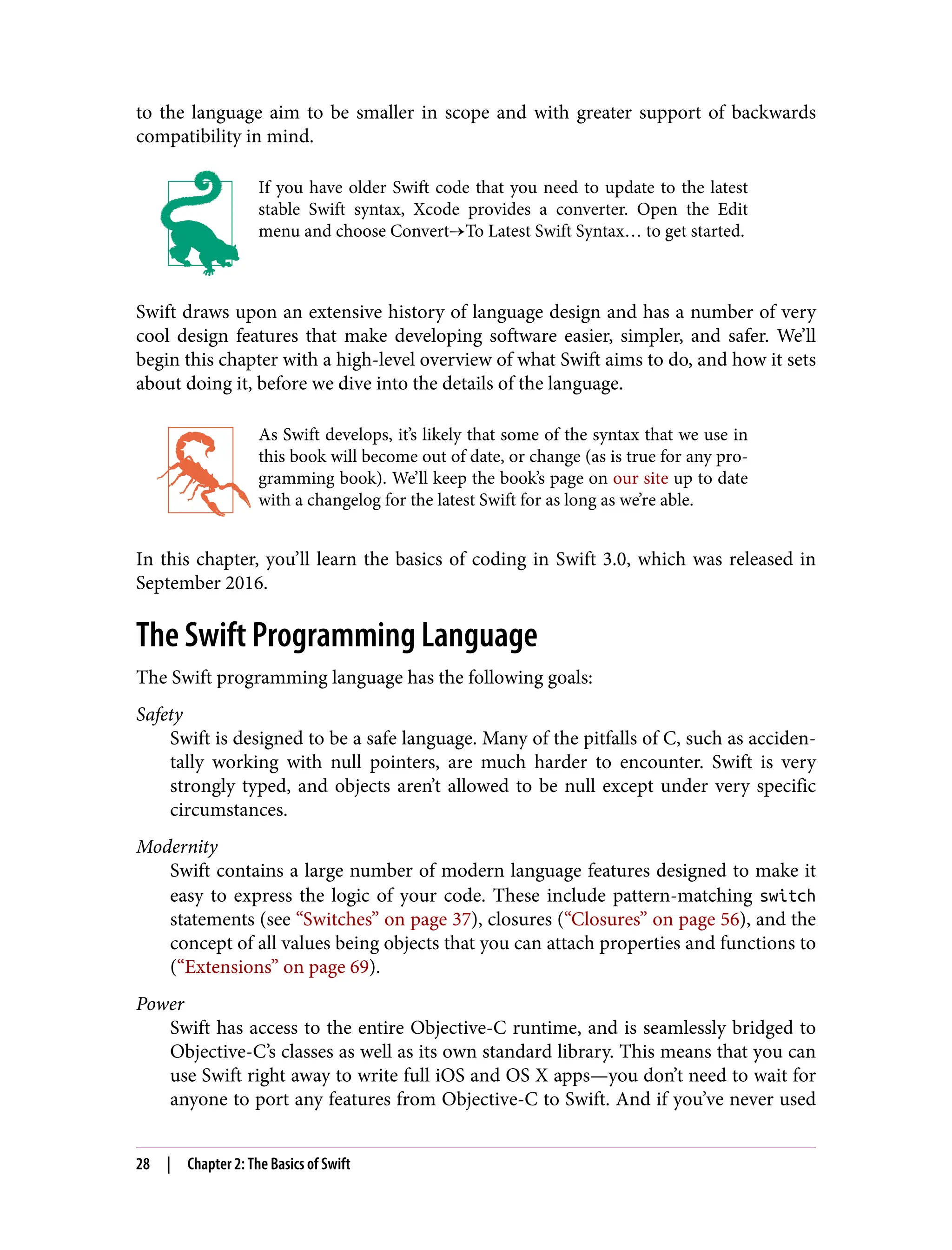 to the language aim to be smaller in scope and with greater support of backwards
compatibility in mind.
If you have older Swift code that you need to update to the latest
stable Swift syntax, Xcode provides a converter. Open the Edit
menu and choose Convert→To Latest Swift Syntax… to get started.
Swift draws upon an extensive history of language design and has a number of very
cool design features that make developing software easier, simpler, and safer. We’ll
begin this chapter with a high-level overview of what Swift aims to do, and how it sets
about doing it, before we dive into the details of the language.
As Swift develops, it’s likely that some of the syntax that we use in
this book will become out of date, or change (as is true for any pro‐
gramming book). We’ll keep the book’s page on our site up to date
with a changelog for the latest Swift for as long as we’re able.
In this chapter, you’ll learn the basics of coding in Swift 3.0, which was released in
September 2016.
The Swift Programming Language
The Swift programming language has the following goals:
Safety
Swift is designed to be a safe language. Many of the pitfalls of C, such as acciden‐
tally working with null pointers, are much harder to encounter. Swift is very
strongly typed, and objects aren’t allowed to be null except under very specific
circumstances.
Modernity
Swift contains a large number of modern language features designed to make it
easy to express the logic of your code. These include pattern-matching switch
statements (see “Switches” on page 37), closures (“Closures” on page 56), and the
concept of all values being objects that you can attach properties and functions to
(“Extensions” on page 69).
Power
Swift has access to the entire Objective-C runtime, and is seamlessly bridged to
Objective-C’s classes as well as its own standard library. This means that you can
use Swift right away to write full iOS and OS X apps—you don’t need to wait for
anyone to port any features from Objective-C to Swift. And if you’ve never used
28 | Chapter 2: The Basics of Swift
 