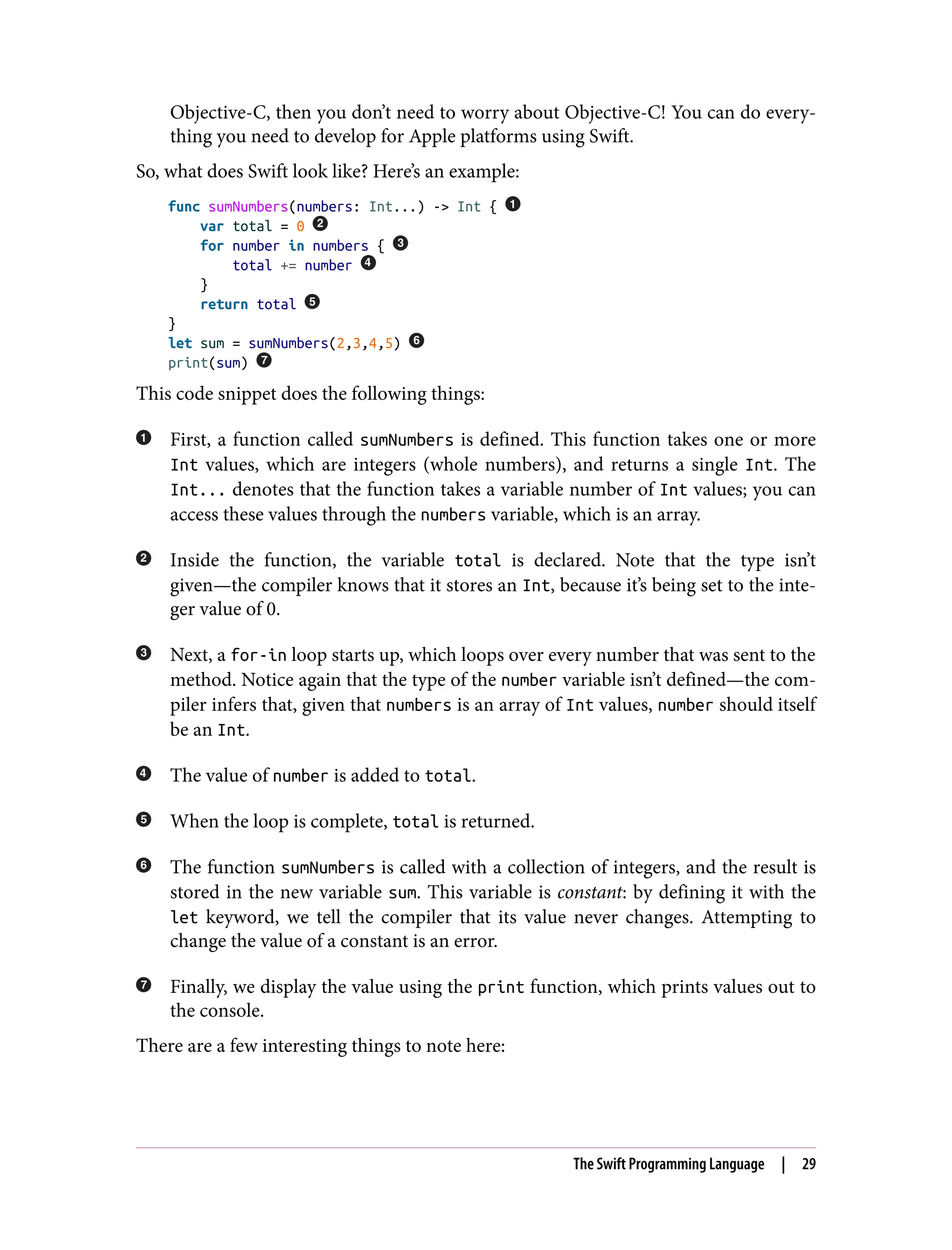 Objective-C, then you don’t need to worry about Objective-C! You can do every‐
thing you need to develop for Apple platforms using Swift.
So, what does Swift look like? Here’s an example:
func sumNumbers(numbers: Int...) -> Int {
var total = 0
for number in numbers {
total += number
}
return total
}
let sum = sumNumbers(2,3,4,5)
print(sum)
This code snippet does the following things:
First, a function called sumNumbers is defined. This function takes one or more
Int values, which are integers (whole numbers), and returns a single Int. The
Int... denotes that the function takes a variable number of Int values; you can
access these values through the numbers variable, which is an array.
Inside the function, the variable total is declared. Note that the type isn’t
given—the compiler knows that it stores an Int, because it’s being set to the inte‐
ger value of 0.
Next, a for-in loop starts up, which loops over every number that was sent to the
method. Notice again that the type of the number variable isn’t defined—the com‐
piler infers that, given that numbers is an array of Int values, number should itself
be an Int.
The value of number is added to total.
When the loop is complete, total is returned.
The function sumNumbers is called with a collection of integers, and the result is
stored in the new variable sum. This variable is constant: by defining it with the
let keyword, we tell the compiler that its value never changes. Attempting to
change the value of a constant is an error.
Finally, we display the value using the print function, which prints values out to
the console.
There are a few interesting things to note here:
The Swift Programming Language | 29
 