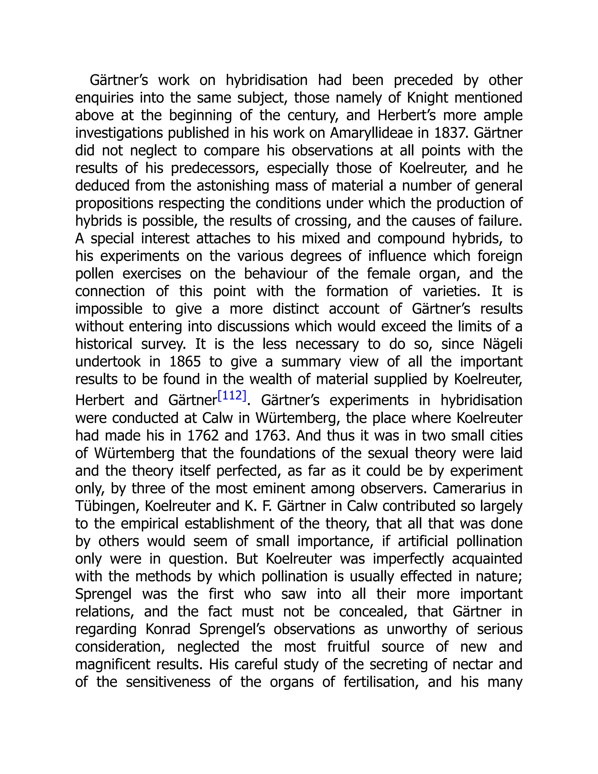 Gärtner’s work on hybridisation had been preceded by other
enquiries into the same subject, those namely of Knight mentioned
above at the beginning of the century, and Herbert’s more ample
investigations published in his work on Amaryllideae in 1837. Gärtner
did not neglect to compare his observations at all points with the
results of his predecessors, especially those of Koelreuter, and he
deduced from the astonishing mass of material a number of general
propositions respecting the conditions under which the production of
hybrids is possible, the results of crossing, and the causes of failure.
A special interest attaches to his mixed and compound hybrids, to
his experiments on the various degrees of influence which foreign
pollen exercises on the behaviour of the female organ, and the
connection of this point with the formation of varieties. It is
impossible to give a more distinct account of Gärtner’s results
without entering into discussions which would exceed the limits of a
historical survey. It is the less necessary to do so, since Nägeli
undertook in 1865 to give a summary view of all the important
results to be found in the wealth of material supplied by Koelreuter,
Herbert and Gärtner[112]. Gärtner’s experiments in hybridisation
were conducted at Calw in Würtemberg, the place where Koelreuter
had made his in 1762 and 1763. And thus it was in two small cities
of Würtemberg that the foundations of the sexual theory were laid
and the theory itself perfected, as far as it could be by experiment
only, by three of the most eminent among observers. Camerarius in
Tübingen, Koelreuter and K. F. Gärtner in Calw contributed so largely
to the empirical establishment of the theory, that all that was done
by others would seem of small importance, if artificial pollination
only were in question. But Koelreuter was imperfectly acquainted
with the methods by which pollination is usually effected in nature;
Sprengel was the first who saw into all their more important
relations, and the fact must not be concealed, that Gärtner in
regarding Konrad Sprengel’s observations as unworthy of serious
consideration, neglected the most fruitful source of new and
magnificent results. His careful study of the secreting of nectar and
of the sensitiveness of the organs of fertilisation, and his many
 