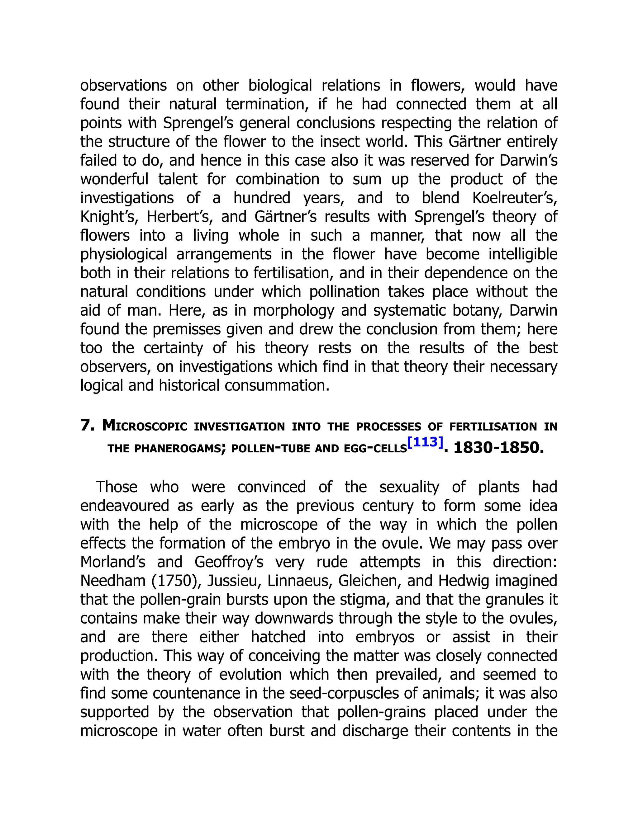 observations on other biological relations in flowers, would have
found their natural termination, if he had connected them at all
points with Sprengel’s general conclusions respecting the relation of
the structure of the flower to the insect world. This Gärtner entirely
failed to do, and hence in this case also it was reserved for Darwin’s
wonderful talent for combination to sum up the product of the
investigations of a hundred years, and to blend Koelreuter’s,
Knight’s, Herbert’s, and Gärtner’s results with Sprengel’s theory of
flowers into a living whole in such a manner, that now all the
physiological arrangements in the flower have become intelligible
both in their relations to fertilisation, and in their dependence on the
natural conditions under which pollination takes place without the
aid of man. Here, as in morphology and systematic botany, Darwin
found the premisses given and drew the conclusion from them; here
too the certainty of his theory rests on the results of the best
observers, on investigations which find in that theory their necessary
logical and historical consummation.
7. Microscopic investigation into the processes of fertilisation in
the phanerogams; pollen-tube and egg-cells
[113]. 1830-1850.
Those who were convinced of the sexuality of plants had
endeavoured as early as the previous century to form some idea
with the help of the microscope of the way in which the pollen
effects the formation of the embryo in the ovule. We may pass over
Morland’s and Geoffroy’s very rude attempts in this direction:
Needham (1750), Jussieu, Linnaeus, Gleichen, and Hedwig imagined
that the pollen-grain bursts upon the stigma, and that the granules it
contains make their way downwards through the style to the ovules,
and are there either hatched into embryos or assist in their
production. This way of conceiving the matter was closely connected
with the theory of evolution which then prevailed, and seemed to
find some countenance in the seed-corpuscles of animals; it was also
supported by the observation that pollen-grains placed under the
microscope in water often burst and discharge their contents in the
 