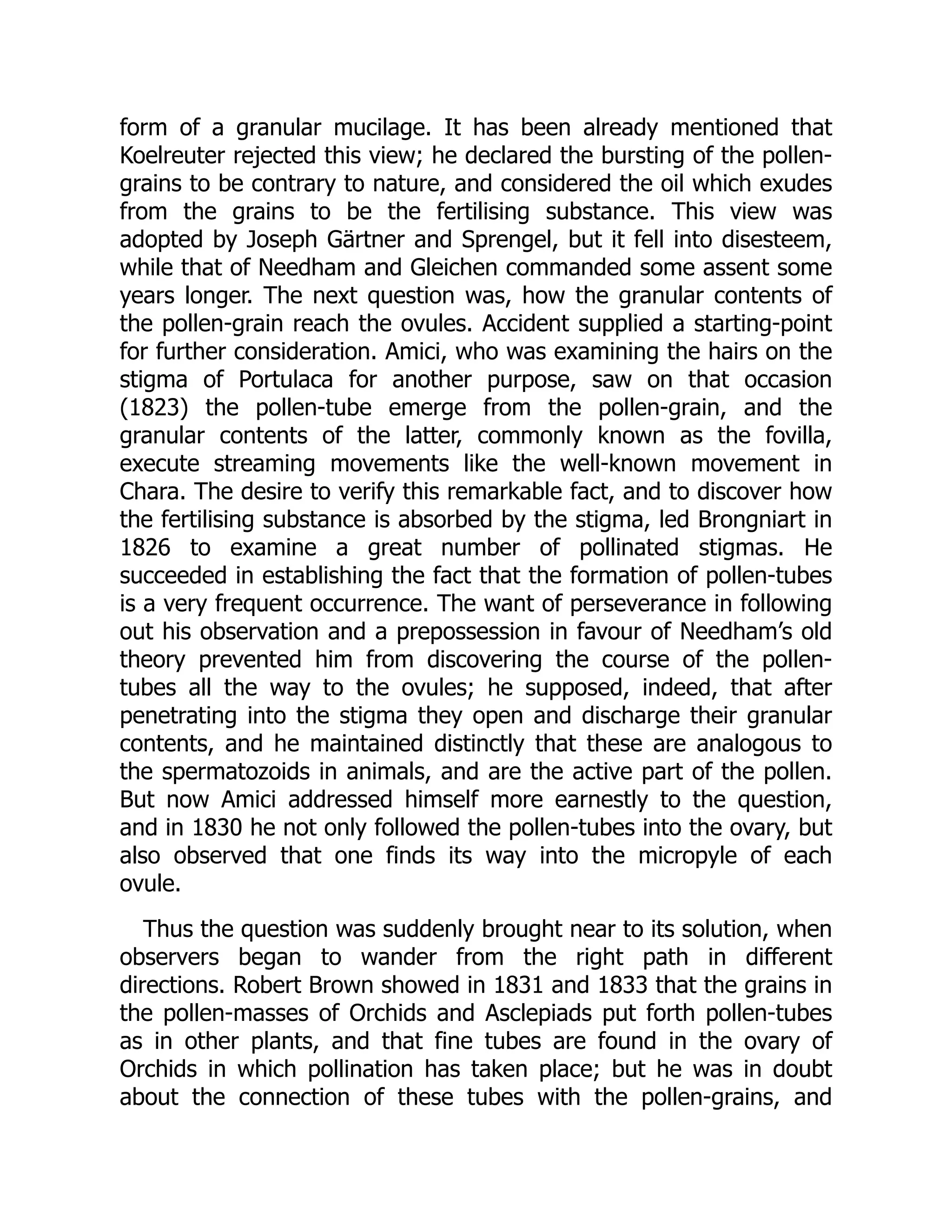 form of a granular mucilage. It has been already mentioned that
Koelreuter rejected this view; he declared the bursting of the pollen-
grains to be contrary to nature, and considered the oil which exudes
from the grains to be the fertilising substance. This view was
adopted by Joseph Gärtner and Sprengel, but it fell into disesteem,
while that of Needham and Gleichen commanded some assent some
years longer. The next question was, how the granular contents of
the pollen-grain reach the ovules. Accident supplied a starting-point
for further consideration. Amici, who was examining the hairs on the
stigma of Portulaca for another purpose, saw on that occasion
(1823) the pollen-tube emerge from the pollen-grain, and the
granular contents of the latter, commonly known as the fovilla,
execute streaming movements like the well-known movement in
Chara. The desire to verify this remarkable fact, and to discover how
the fertilising substance is absorbed by the stigma, led Brongniart in
1826 to examine a great number of pollinated stigmas. He
succeeded in establishing the fact that the formation of pollen-tubes
is a very frequent occurrence. The want of perseverance in following
out his observation and a prepossession in favour of Needham’s old
theory prevented him from discovering the course of the pollen-
tubes all the way to the ovules; he supposed, indeed, that after
penetrating into the stigma they open and discharge their granular
contents, and he maintained distinctly that these are analogous to
the spermatozoids in animals, and are the active part of the pollen.
But now Amici addressed himself more earnestly to the question,
and in 1830 he not only followed the pollen-tubes into the ovary, but
also observed that one finds its way into the micropyle of each
ovule.
Thus the question was suddenly brought near to its solution, when
observers began to wander from the right path in different
directions. Robert Brown showed in 1831 and 1833 that the grains in
the pollen-masses of Orchids and Asclepiads put forth pollen-tubes
as in other plants, and that fine tubes are found in the ovary of
Orchids in which pollination has taken place; but he was in doubt
about the connection of these tubes with the pollen-grains, and
 