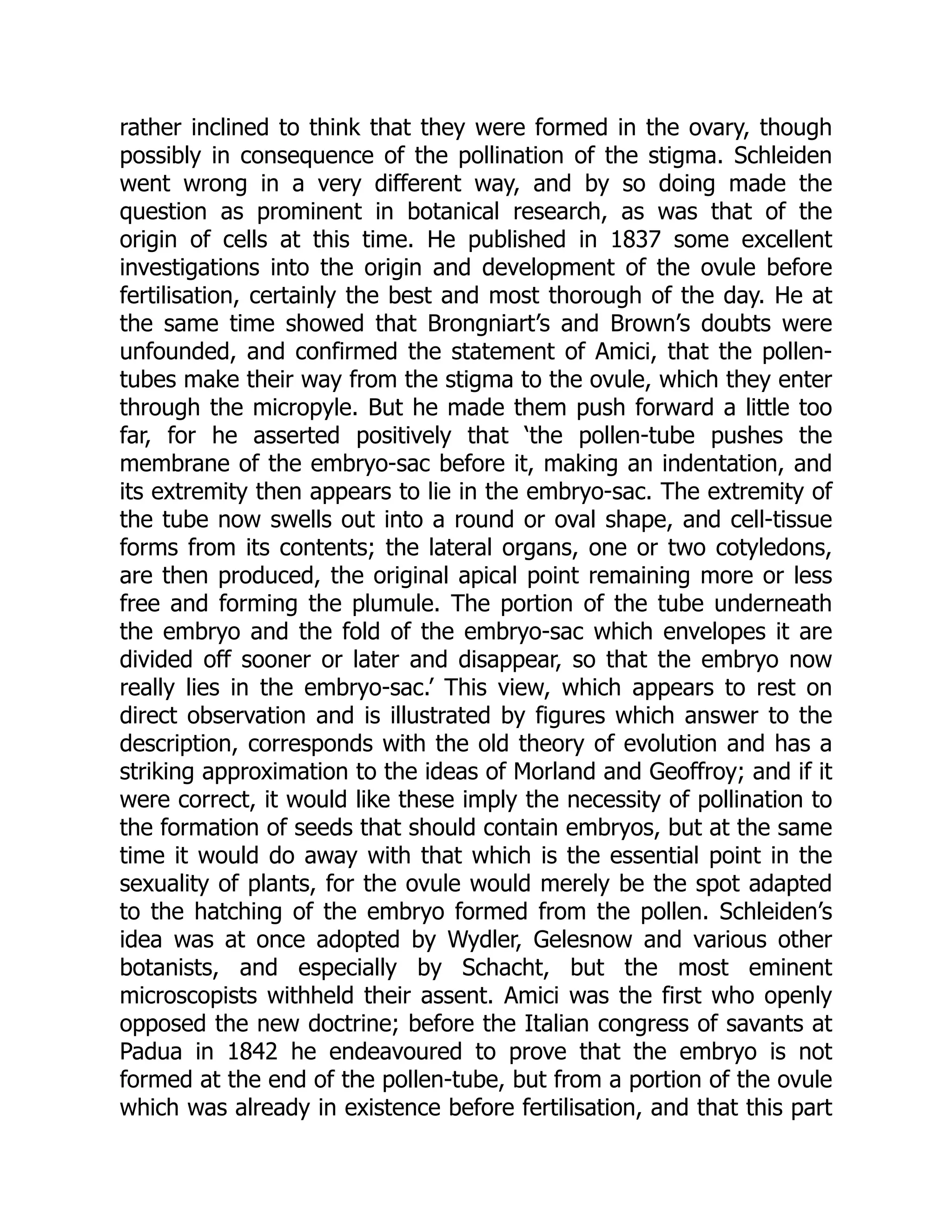 rather inclined to think that they were formed in the ovary, though
possibly in consequence of the pollination of the stigma. Schleiden
went wrong in a very different way, and by so doing made the
question as prominent in botanical research, as was that of the
origin of cells at this time. He published in 1837 some excellent
investigations into the origin and development of the ovule before
fertilisation, certainly the best and most thorough of the day. He at
the same time showed that Brongniart’s and Brown’s doubts were
unfounded, and confirmed the statement of Amici, that the pollen-
tubes make their way from the stigma to the ovule, which they enter
through the micropyle. But he made them push forward a little too
far, for he asserted positively that ‘the pollen-tube pushes the
membrane of the embryo-sac before it, making an indentation, and
its extremity then appears to lie in the embryo-sac. The extremity of
the tube now swells out into a round or oval shape, and cell-tissue
forms from its contents; the lateral organs, one or two cotyledons,
are then produced, the original apical point remaining more or less
free and forming the plumule. The portion of the tube underneath
the embryo and the fold of the embryo-sac which envelopes it are
divided off sooner or later and disappear, so that the embryo now
really lies in the embryo-sac.’ This view, which appears to rest on
direct observation and is illustrated by figures which answer to the
description, corresponds with the old theory of evolution and has a
striking approximation to the ideas of Morland and Geoffroy; and if it
were correct, it would like these imply the necessity of pollination to
the formation of seeds that should contain embryos, but at the same
time it would do away with that which is the essential point in the
sexuality of plants, for the ovule would merely be the spot adapted
to the hatching of the embryo formed from the pollen. Schleiden’s
idea was at once adopted by Wydler, Gelesnow and various other
botanists, and especially by Schacht, but the most eminent
microscopists withheld their assent. Amici was the first who openly
opposed the new doctrine; before the Italian congress of savants at
Padua in 1842 he endeavoured to prove that the embryo is not
formed at the end of the pollen-tube, but from a portion of the ovule
which was already in existence before fertilisation, and that this part
 
