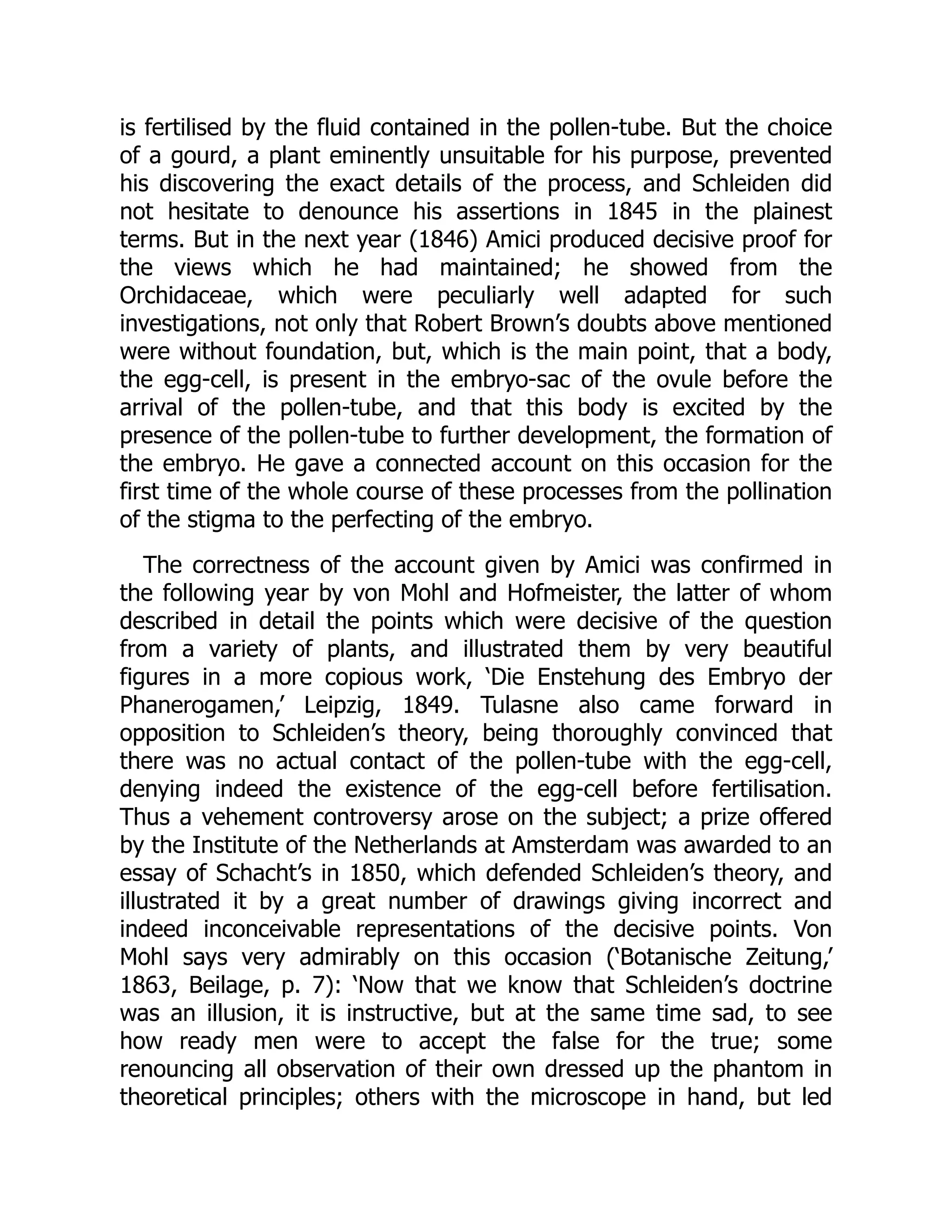 is fertilised by the fluid contained in the pollen-tube. But the choice
of a gourd, a plant eminently unsuitable for his purpose, prevented
his discovering the exact details of the process, and Schleiden did
not hesitate to denounce his assertions in 1845 in the plainest
terms. But in the next year (1846) Amici produced decisive proof for
the views which he had maintained; he showed from the
Orchidaceae, which were peculiarly well adapted for such
investigations, not only that Robert Brown’s doubts above mentioned
were without foundation, but, which is the main point, that a body,
the egg-cell, is present in the embryo-sac of the ovule before the
arrival of the pollen-tube, and that this body is excited by the
presence of the pollen-tube to further development, the formation of
the embryo. He gave a connected account on this occasion for the
first time of the whole course of these processes from the pollination
of the stigma to the perfecting of the embryo.
The correctness of the account given by Amici was confirmed in
the following year by von Mohl and Hofmeister, the latter of whom
described in detail the points which were decisive of the question
from a variety of plants, and illustrated them by very beautiful
figures in a more copious work, ‘Die Enstehung des Embryo der
Phanerogamen,’ Leipzig, 1849. Tulasne also came forward in
opposition to Schleiden’s theory, being thoroughly convinced that
there was no actual contact of the pollen-tube with the egg-cell,
denying indeed the existence of the egg-cell before fertilisation.
Thus a vehement controversy arose on the subject; a prize offered
by the Institute of the Netherlands at Amsterdam was awarded to an
essay of Schacht’s in 1850, which defended Schleiden’s theory, and
illustrated it by a great number of drawings giving incorrect and
indeed inconceivable representations of the decisive points. Von
Mohl says very admirably on this occasion (‘Botanische Zeitung,’
1863, Beilage, p. 7): ‘Now that we know that Schleiden’s doctrine
was an illusion, it is instructive, but at the same time sad, to see
how ready men were to accept the false for the true; some
renouncing all observation of their own dressed up the phantom in
theoretical principles; others with the microscope in hand, but led
 