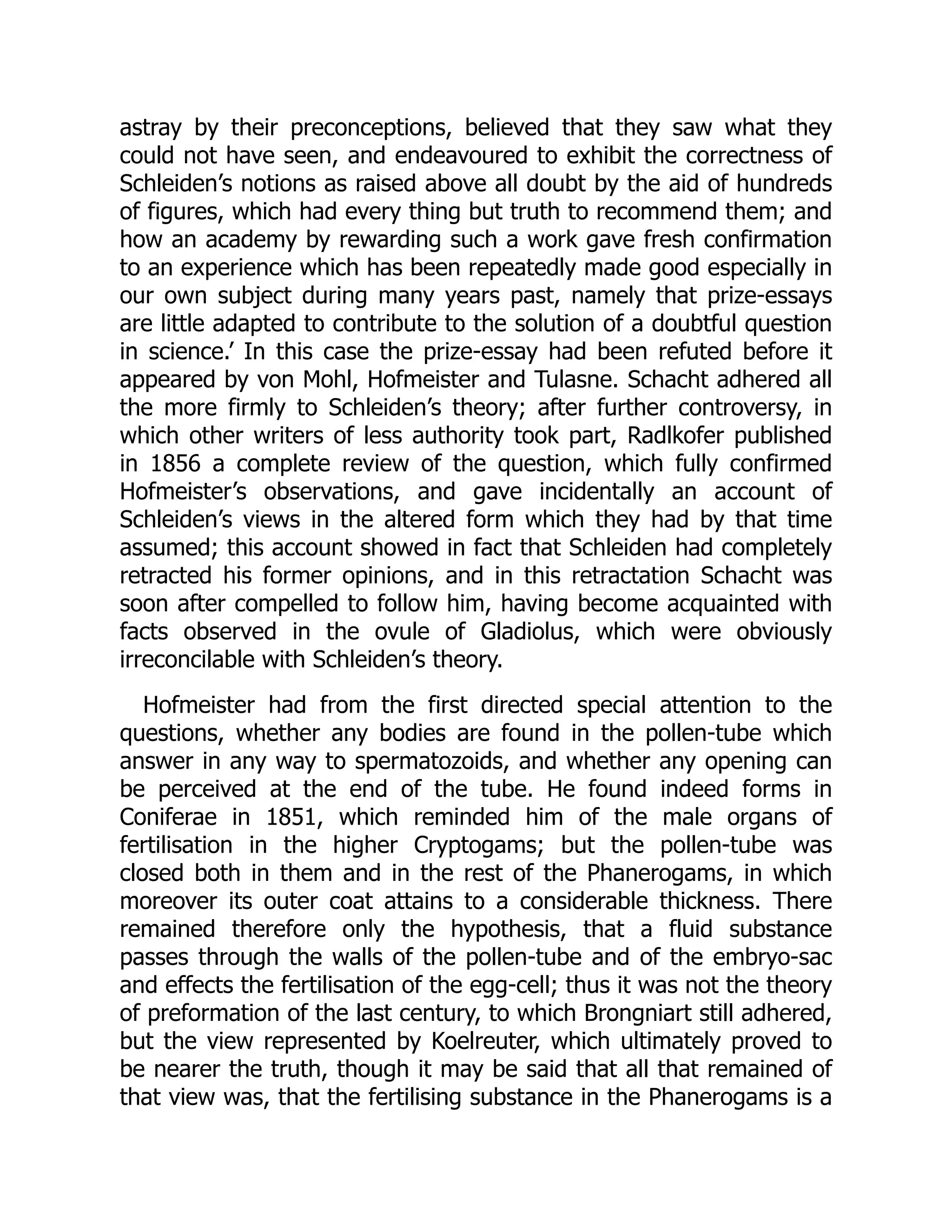 astray by their preconceptions, believed that they saw what they
could not have seen, and endeavoured to exhibit the correctness of
Schleiden’s notions as raised above all doubt by the aid of hundreds
of figures, which had every thing but truth to recommend them; and
how an academy by rewarding such a work gave fresh confirmation
to an experience which has been repeatedly made good especially in
our own subject during many years past, namely that prize-essays
are little adapted to contribute to the solution of a doubtful question
in science.’ In this case the prize-essay had been refuted before it
appeared by von Mohl, Hofmeister and Tulasne. Schacht adhered all
the more firmly to Schleiden’s theory; after further controversy, in
which other writers of less authority took part, Radlkofer published
in 1856 a complete review of the question, which fully confirmed
Hofmeister’s observations, and gave incidentally an account of
Schleiden’s views in the altered form which they had by that time
assumed; this account showed in fact that Schleiden had completely
retracted his former opinions, and in this retractation Schacht was
soon after compelled to follow him, having become acquainted with
facts observed in the ovule of Gladiolus, which were obviously
irreconcilable with Schleiden’s theory.
Hofmeister had from the first directed special attention to the
questions, whether any bodies are found in the pollen-tube which
answer in any way to spermatozoids, and whether any opening can
be perceived at the end of the tube. He found indeed forms in
Coniferae in 1851, which reminded him of the male organs of
fertilisation in the higher Cryptogams; but the pollen-tube was
closed both in them and in the rest of the Phanerogams, in which
moreover its outer coat attains to a considerable thickness. There
remained therefore only the hypothesis, that a fluid substance
passes through the walls of the pollen-tube and of the embryo-sac
and effects the fertilisation of the egg-cell; thus it was not the theory
of preformation of the last century, to which Brongniart still adhered,
but the view represented by Koelreuter, which ultimately proved to
be nearer the truth, though it may be said that all that remained of
that view was, that the fertilising substance in the Phanerogams is a
 