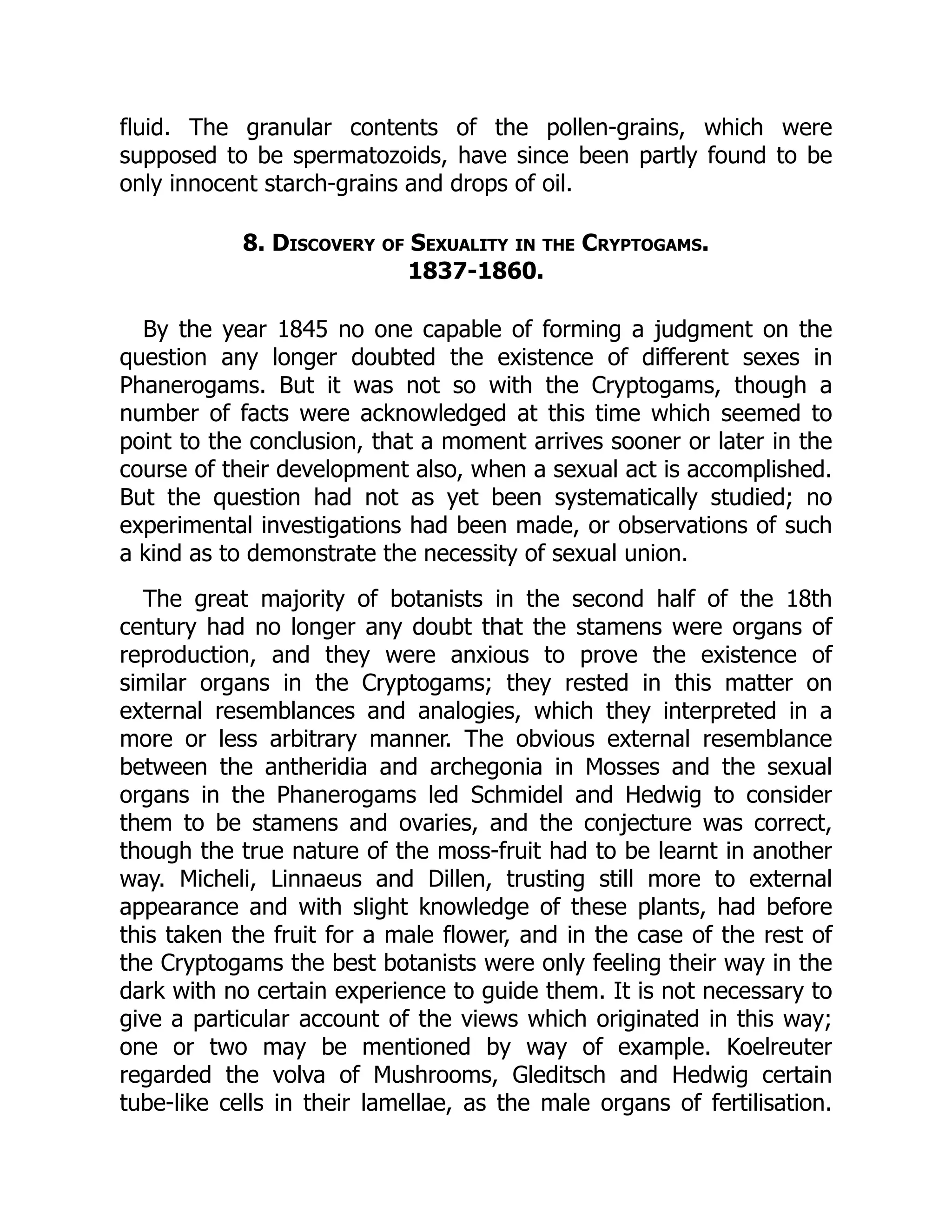 fluid. The granular contents of the pollen-grains, which were
supposed to be spermatozoids, have since been partly found to be
only innocent starch-grains and drops of oil.
8. Discovery of Sexuality in the Cryptogams.
1837-1860.
By the year 1845 no one capable of forming a judgment on the
question any longer doubted the existence of different sexes in
Phanerogams. But it was not so with the Cryptogams, though a
number of facts were acknowledged at this time which seemed to
point to the conclusion, that a moment arrives sooner or later in the
course of their development also, when a sexual act is accomplished.
But the question had not as yet been systematically studied; no
experimental investigations had been made, or observations of such
a kind as to demonstrate the necessity of sexual union.
The great majority of botanists in the second half of the 18th
century had no longer any doubt that the stamens were organs of
reproduction, and they were anxious to prove the existence of
similar organs in the Cryptogams; they rested in this matter on
external resemblances and analogies, which they interpreted in a
more or less arbitrary manner. The obvious external resemblance
between the antheridia and archegonia in Mosses and the sexual
organs in the Phanerogams led Schmidel and Hedwig to consider
them to be stamens and ovaries, and the conjecture was correct,
though the true nature of the moss-fruit had to be learnt in another
way. Micheli, Linnaeus and Dillen, trusting still more to external
appearance and with slight knowledge of these plants, had before
this taken the fruit for a male flower, and in the case of the rest of
the Cryptogams the best botanists were only feeling their way in the
dark with no certain experience to guide them. It is not necessary to
give a particular account of the views which originated in this way;
one or two may be mentioned by way of example. Koelreuter
regarded the volva of Mushrooms, Gleditsch and Hedwig certain
tube-like cells in their lamellae, as the male organs of fertilisation.
 