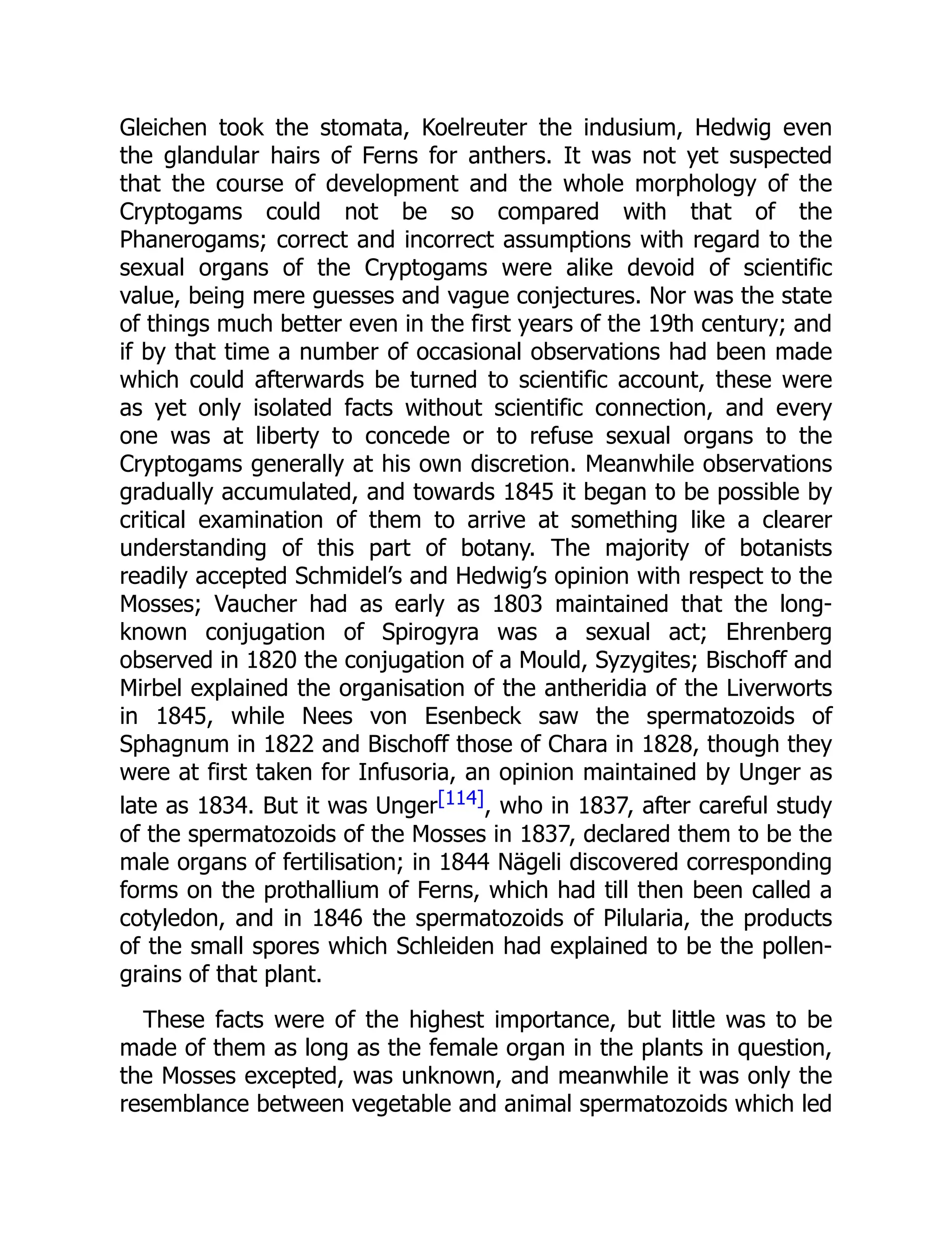 Gleichen took the stomata, Koelreuter the indusium, Hedwig even
the glandular hairs of Ferns for anthers. It was not yet suspected
that the course of development and the whole morphology of the
Cryptogams could not be so compared with that of the
Phanerogams; correct and incorrect assumptions with regard to the
sexual organs of the Cryptogams were alike devoid of scientific
value, being mere guesses and vague conjectures. Nor was the state
of things much better even in the first years of the 19th century; and
if by that time a number of occasional observations had been made
which could afterwards be turned to scientific account, these were
as yet only isolated facts without scientific connection, and every
one was at liberty to concede or to refuse sexual organs to the
Cryptogams generally at his own discretion. Meanwhile observations
gradually accumulated, and towards 1845 it began to be possible by
critical examination of them to arrive at something like a clearer
understanding of this part of botany. The majority of botanists
readily accepted Schmidel’s and Hedwig’s opinion with respect to the
Mosses; Vaucher had as early as 1803 maintained that the long-
known conjugation of Spirogyra was a sexual act; Ehrenberg
observed in 1820 the conjugation of a Mould, Syzygites; Bischoff and
Mirbel explained the organisation of the antheridia of the Liverworts
in 1845, while Nees von Esenbeck saw the spermatozoids of
Sphagnum in 1822 and Bischoff those of Chara in 1828, though they
were at first taken for Infusoria, an opinion maintained by Unger as
late as 1834. But it was Unger[114], who in 1837, after careful study
of the spermatozoids of the Mosses in 1837, declared them to be the
male organs of fertilisation; in 1844 Nägeli discovered corresponding
forms on the prothallium of Ferns, which had till then been called a
cotyledon, and in 1846 the spermatozoids of Pilularia, the products
of the small spores which Schleiden had explained to be the pollen-
grains of that plant.
These facts were of the highest importance, but little was to be
made of them as long as the female organ in the plants in question,
the Mosses excepted, was unknown, and meanwhile it was only the
resemblance between vegetable and animal spermatozoids which led
 