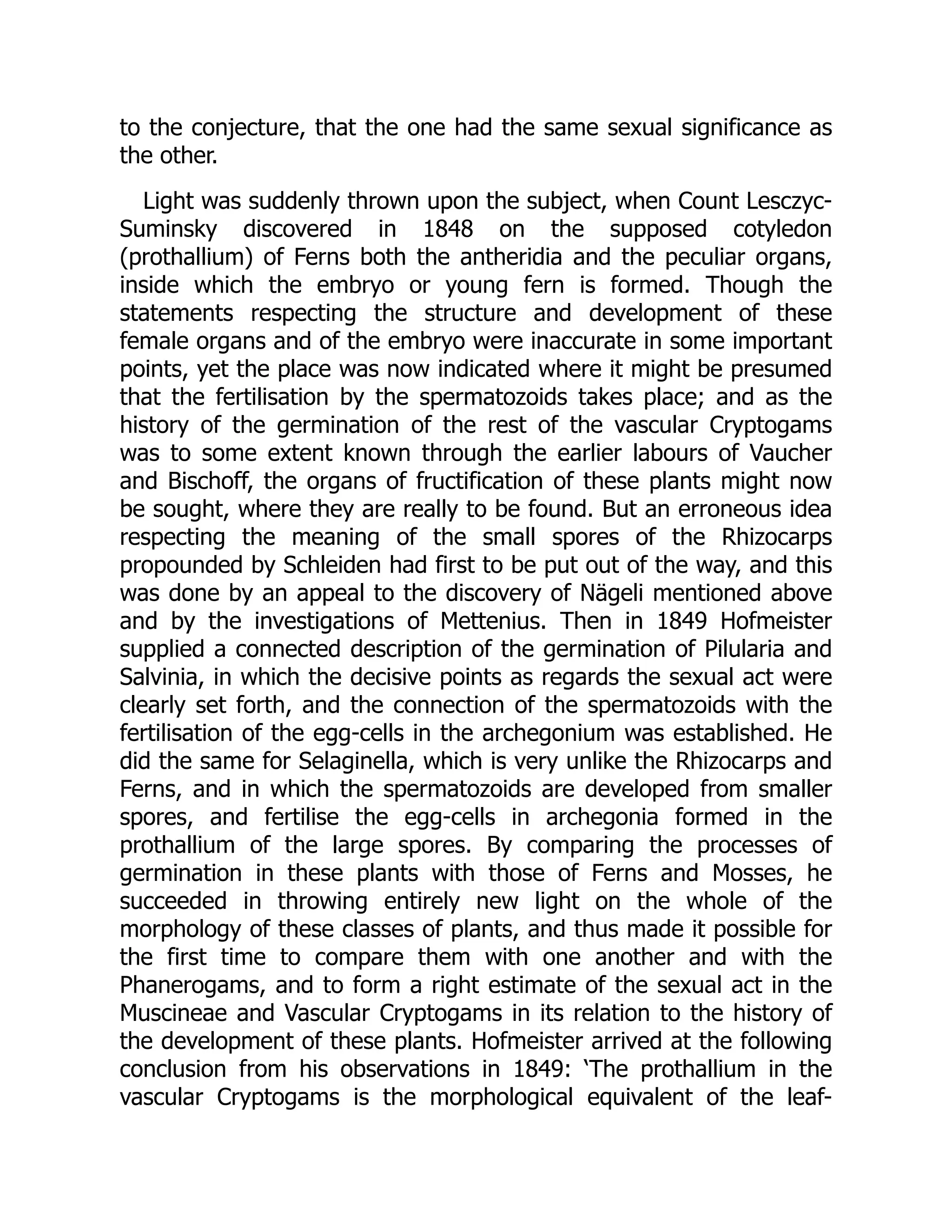 to the conjecture, that the one had the same sexual significance as
the other.
Light was suddenly thrown upon the subject, when Count Lesczyc-
Suminsky discovered in 1848 on the supposed cotyledon
(prothallium) of Ferns both the antheridia and the peculiar organs,
inside which the embryo or young fern is formed. Though the
statements respecting the structure and development of these
female organs and of the embryo were inaccurate in some important
points, yet the place was now indicated where it might be presumed
that the fertilisation by the spermatozoids takes place; and as the
history of the germination of the rest of the vascular Cryptogams
was to some extent known through the earlier labours of Vaucher
and Bischoff, the organs of fructification of these plants might now
be sought, where they are really to be found. But an erroneous idea
respecting the meaning of the small spores of the Rhizocarps
propounded by Schleiden had first to be put out of the way, and this
was done by an appeal to the discovery of Nägeli mentioned above
and by the investigations of Mettenius. Then in 1849 Hofmeister
supplied a connected description of the germination of Pilularia and
Salvinia, in which the decisive points as regards the sexual act were
clearly set forth, and the connection of the spermatozoids with the
fertilisation of the egg-cells in the archegonium was established. He
did the same for Selaginella, which is very unlike the Rhizocarps and
Ferns, and in which the spermatozoids are developed from smaller
spores, and fertilise the egg-cells in archegonia formed in the
prothallium of the large spores. By comparing the processes of
germination in these plants with those of Ferns and Mosses, he
succeeded in throwing entirely new light on the whole of the
morphology of these classes of plants, and thus made it possible for
the first time to compare them with one another and with the
Phanerogams, and to form a right estimate of the sexual act in the
Muscineae and Vascular Cryptogams in its relation to the history of
the development of these plants. Hofmeister arrived at the following
conclusion from his observations in 1849: ‘The prothallium in the
vascular Cryptogams is the morphological equivalent of the leaf-
 