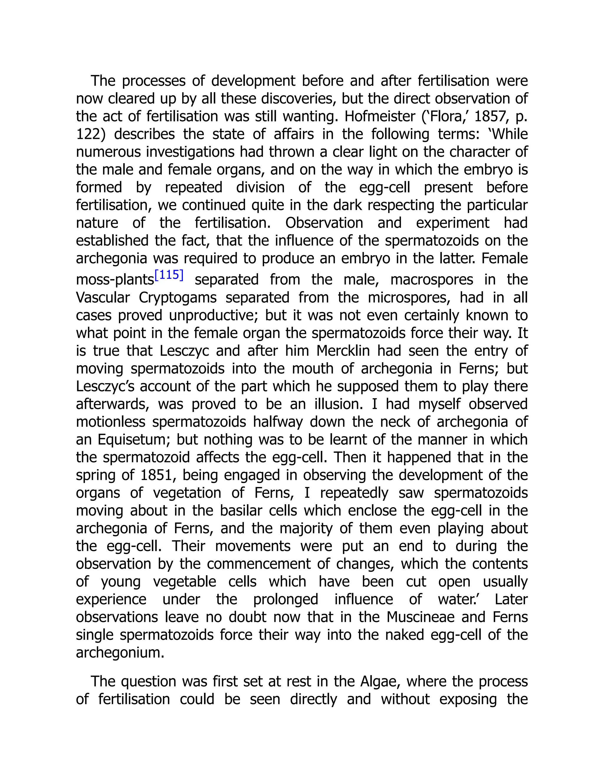 The processes of development before and after fertilisation were
now cleared up by all these discoveries, but the direct observation of
the act of fertilisation was still wanting. Hofmeister (‘Flora,’ 1857, p.
122) describes the state of affairs in the following terms: ‘While
numerous investigations had thrown a clear light on the character of
the male and female organs, and on the way in which the embryo is
formed by repeated division of the egg-cell present before
fertilisation, we continued quite in the dark respecting the particular
nature of the fertilisation. Observation and experiment had
established the fact, that the influence of the spermatozoids on the
archegonia was required to produce an embryo in the latter. Female
moss-plants[115] separated from the male, macrospores in the
Vascular Cryptogams separated from the microspores, had in all
cases proved unproductive; but it was not even certainly known to
what point in the female organ the spermatozoids force their way. It
is true that Lesczyc and after him Mercklin had seen the entry of
moving spermatozoids into the mouth of archegonia in Ferns; but
Lesczyc’s account of the part which he supposed them to play there
afterwards, was proved to be an illusion. I had myself observed
motionless spermatozoids halfway down the neck of archegonia of
an Equisetum; but nothing was to be learnt of the manner in which
the spermatozoid affects the egg-cell. Then it happened that in the
spring of 1851, being engaged in observing the development of the
organs of vegetation of Ferns, I repeatedly saw spermatozoids
moving about in the basilar cells which enclose the egg-cell in the
archegonia of Ferns, and the majority of them even playing about
the egg-cell. Their movements were put an end to during the
observation by the commencement of changes, which the contents
of young vegetable cells which have been cut open usually
experience under the prolonged influence of water.’ Later
observations leave no doubt now that in the Muscineae and Ferns
single spermatozoids force their way into the naked egg-cell of the
archegonium.
The question was first set at rest in the Algae, where the process
of fertilisation could be seen directly and without exposing the
 