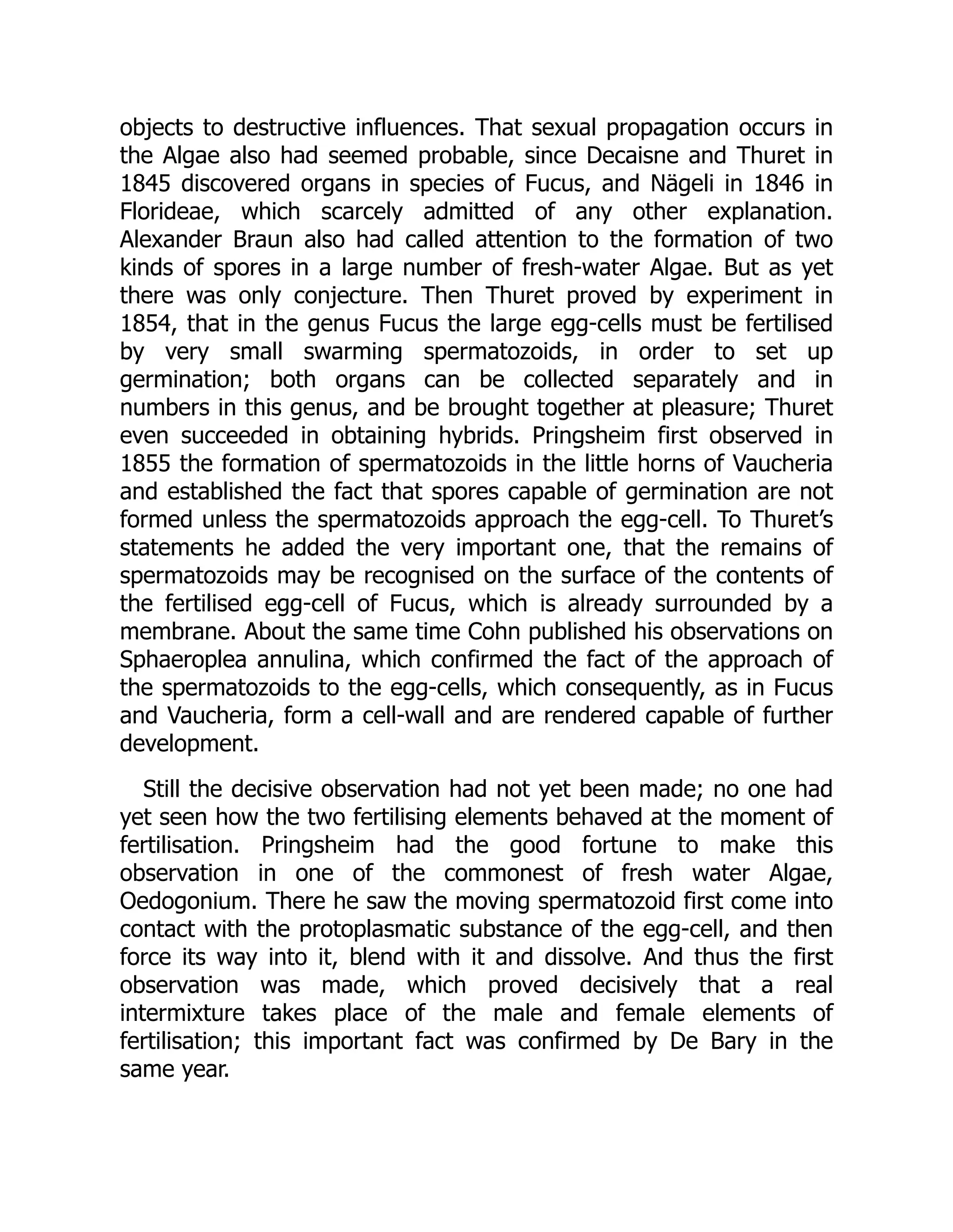 objects to destructive influences. That sexual propagation occurs in
the Algae also had seemed probable, since Decaisne and Thuret in
1845 discovered organs in species of Fucus, and Nägeli in 1846 in
Florideae, which scarcely admitted of any other explanation.
Alexander Braun also had called attention to the formation of two
kinds of spores in a large number of fresh-water Algae. But as yet
there was only conjecture. Then Thuret proved by experiment in
1854, that in the genus Fucus the large egg-cells must be fertilised
by very small swarming spermatozoids, in order to set up
germination; both organs can be collected separately and in
numbers in this genus, and be brought together at pleasure; Thuret
even succeeded in obtaining hybrids. Pringsheim first observed in
1855 the formation of spermatozoids in the little horns of Vaucheria
and established the fact that spores capable of germination are not
formed unless the spermatozoids approach the egg-cell. To Thuret’s
statements he added the very important one, that the remains of
spermatozoids may be recognised on the surface of the contents of
the fertilised egg-cell of Fucus, which is already surrounded by a
membrane. About the same time Cohn published his observations on
Sphaeroplea annulina, which confirmed the fact of the approach of
the spermatozoids to the egg-cells, which consequently, as in Fucus
and Vaucheria, form a cell-wall and are rendered capable of further
development.
Still the decisive observation had not yet been made; no one had
yet seen how the two fertilising elements behaved at the moment of
fertilisation. Pringsheim had the good fortune to make this
observation in one of the commonest of fresh water Algae,
Oedogonium. There he saw the moving spermatozoid first come into
contact with the protoplasmatic substance of the egg-cell, and then
force its way into it, blend with it and dissolve. And thus the first
observation was made, which proved decisively that a real
intermixture takes place of the male and female elements of
fertilisation; this important fact was confirmed by De Bary in the
same year.
 