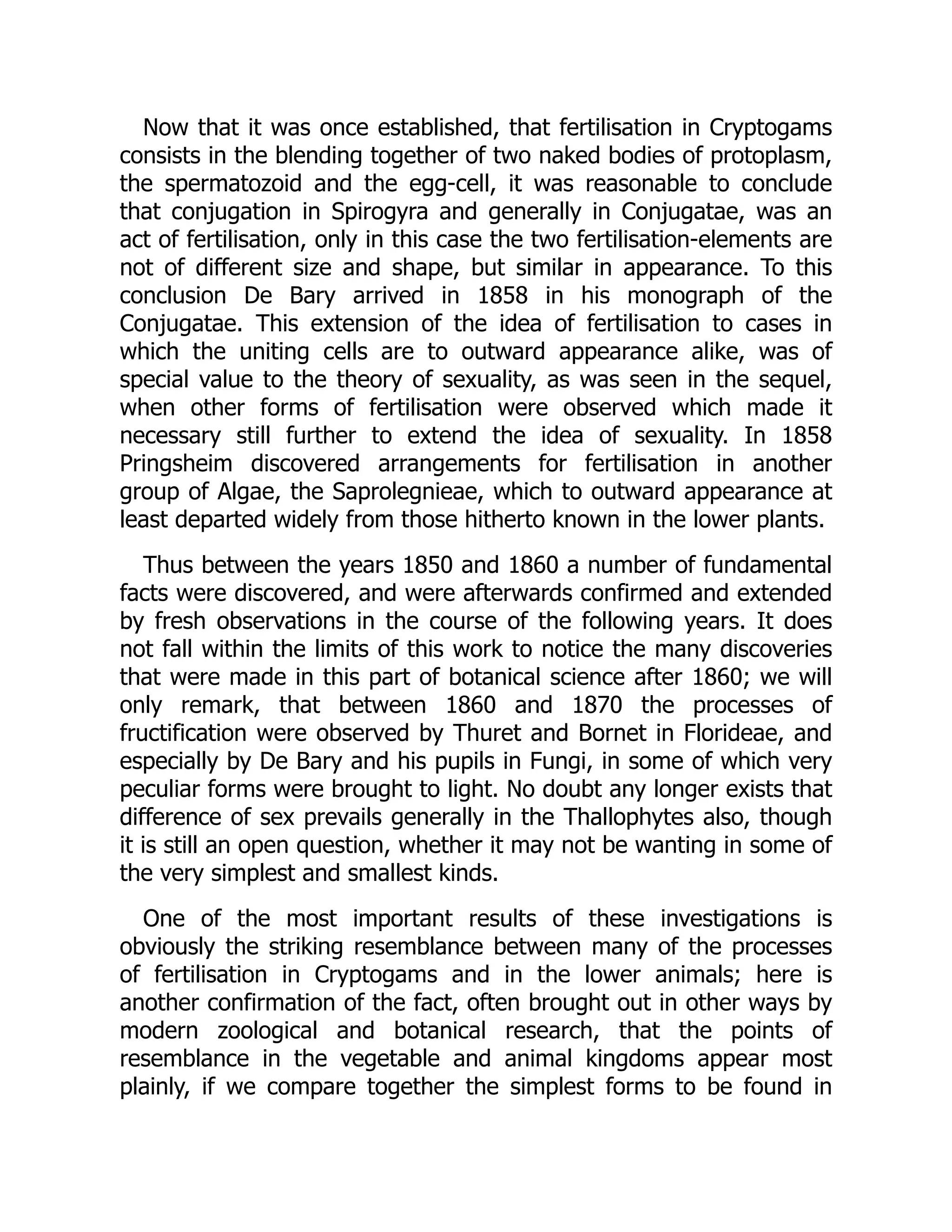 Now that it was once established, that fertilisation in Cryptogams
consists in the blending together of two naked bodies of protoplasm,
the spermatozoid and the egg-cell, it was reasonable to conclude
that conjugation in Spirogyra and generally in Conjugatae, was an
act of fertilisation, only in this case the two fertilisation-elements are
not of different size and shape, but similar in appearance. To this
conclusion De Bary arrived in 1858 in his monograph of the
Conjugatae. This extension of the idea of fertilisation to cases in
which the uniting cells are to outward appearance alike, was of
special value to the theory of sexuality, as was seen in the sequel,
when other forms of fertilisation were observed which made it
necessary still further to extend the idea of sexuality. In 1858
Pringsheim discovered arrangements for fertilisation in another
group of Algae, the Saprolegnieae, which to outward appearance at
least departed widely from those hitherto known in the lower plants.
Thus between the years 1850 and 1860 a number of fundamental
facts were discovered, and were afterwards confirmed and extended
by fresh observations in the course of the following years. It does
not fall within the limits of this work to notice the many discoveries
that were made in this part of botanical science after 1860; we will
only remark, that between 1860 and 1870 the processes of
fructification were observed by Thuret and Bornet in Florideae, and
especially by De Bary and his pupils in Fungi, in some of which very
peculiar forms were brought to light. No doubt any longer exists that
difference of sex prevails generally in the Thallophytes also, though
it is still an open question, whether it may not be wanting in some of
the very simplest and smallest kinds.
One of the most important results of these investigations is
obviously the striking resemblance between many of the processes
of fertilisation in Cryptogams and in the lower animals; here is
another confirmation of the fact, often brought out in other ways by
modern zoological and botanical research, that the points of
resemblance in the vegetable and animal kingdoms appear most
plainly, if we compare together the simplest forms to be found in
 