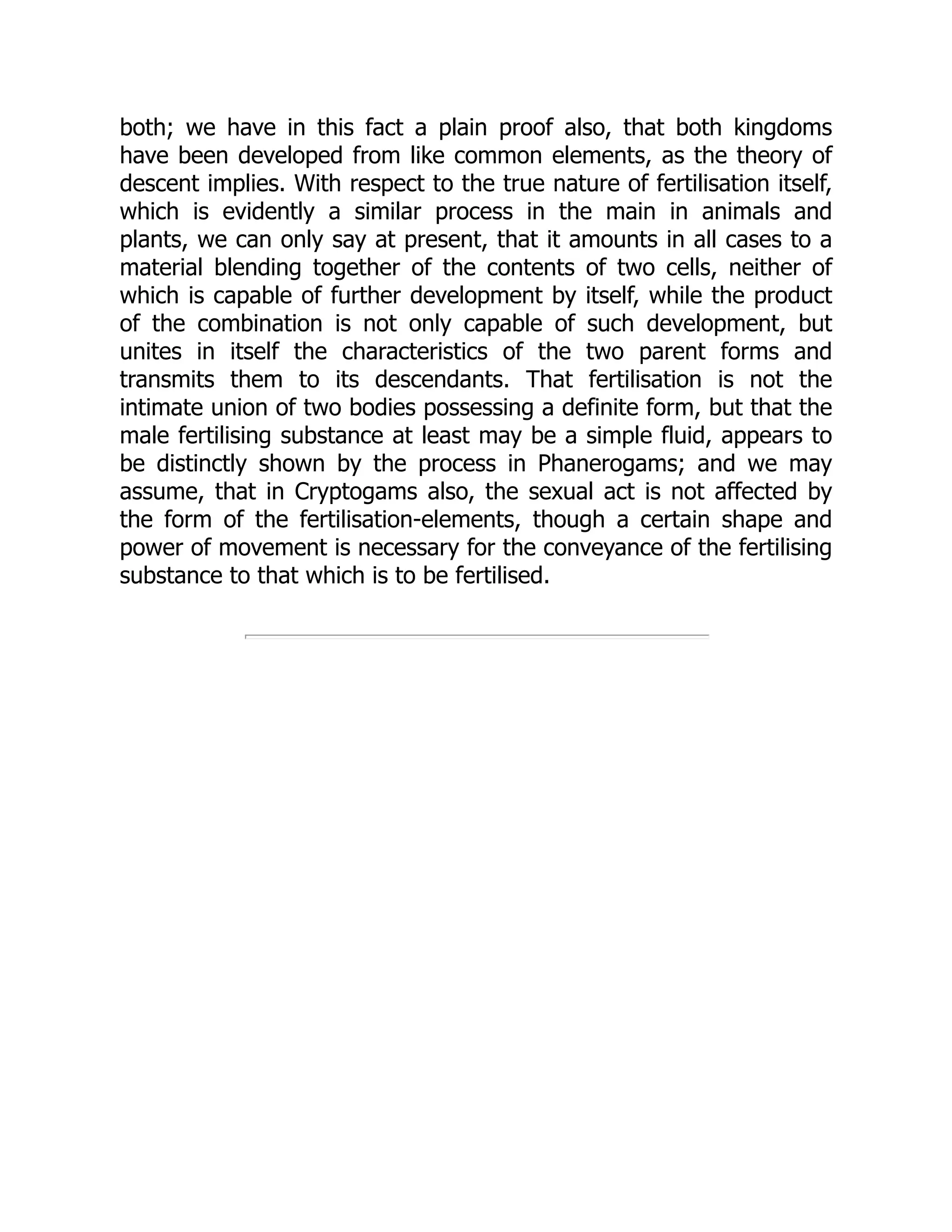 both; we have in this fact a plain proof also, that both kingdoms
have been developed from like common elements, as the theory of
descent implies. With respect to the true nature of fertilisation itself,
which is evidently a similar process in the main in animals and
plants, we can only say at present, that it amounts in all cases to a
material blending together of the contents of two cells, neither of
which is capable of further development by itself, while the product
of the combination is not only capable of such development, but
unites in itself the characteristics of the two parent forms and
transmits them to its descendants. That fertilisation is not the
intimate union of two bodies possessing a definite form, but that the
male fertilising substance at least may be a simple fluid, appears to
be distinctly shown by the process in Phanerogams; and we may
assume, that in Cryptogams also, the sexual act is not affected by
the form of the fertilisation-elements, though a certain shape and
power of movement is necessary for the conveyance of the fertilising
substance to that which is to be fertilised.
 