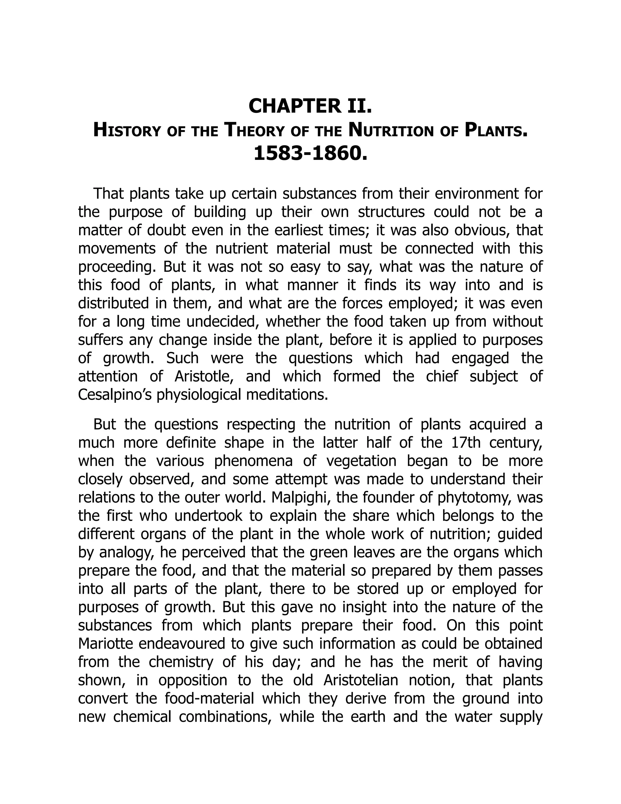 CHAPTER II.
History of the Theory of the Nutrition of Plants.
1583-1860.
That plants take up certain substances from their environment for
the purpose of building up their own structures could not be a
matter of doubt even in the earliest times; it was also obvious, that
movements of the nutrient material must be connected with this
proceeding. But it was not so easy to say, what was the nature of
this food of plants, in what manner it finds its way into and is
distributed in them, and what are the forces employed; it was even
for a long time undecided, whether the food taken up from without
suffers any change inside the plant, before it is applied to purposes
of growth. Such were the questions which had engaged the
attention of Aristotle, and which formed the chief subject of
Cesalpino’s physiological meditations.
But the questions respecting the nutrition of plants acquired a
much more definite shape in the latter half of the 17th century,
when the various phenomena of vegetation began to be more
closely observed, and some attempt was made to understand their
relations to the outer world. Malpighi, the founder of phytotomy, was
the first who undertook to explain the share which belongs to the
different organs of the plant in the whole work of nutrition; guided
by analogy, he perceived that the green leaves are the organs which
prepare the food, and that the material so prepared by them passes
into all parts of the plant, there to be stored up or employed for
purposes of growth. But this gave no insight into the nature of the
substances from which plants prepare their food. On this point
Mariotte endeavoured to give such information as could be obtained
from the chemistry of his day; and he has the merit of having
shown, in opposition to the old Aristotelian notion, that plants
convert the food-material which they derive from the ground into
new chemical combinations, while the earth and the water supply
 