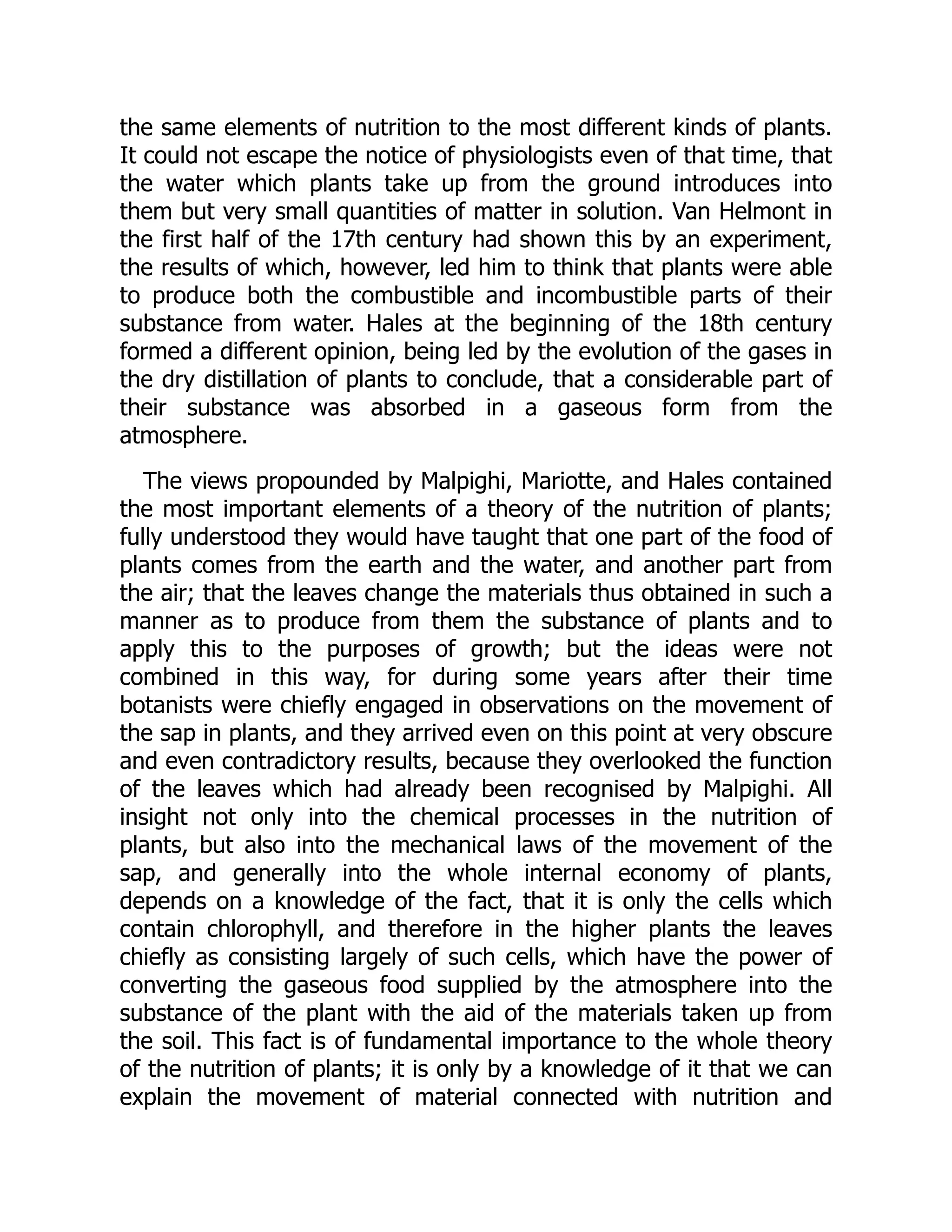 the same elements of nutrition to the most different kinds of plants.
It could not escape the notice of physiologists even of that time, that
the water which plants take up from the ground introduces into
them but very small quantities of matter in solution. Van Helmont in
the first half of the 17th century had shown this by an experiment,
the results of which, however, led him to think that plants were able
to produce both the combustible and incombustible parts of their
substance from water. Hales at the beginning of the 18th century
formed a different opinion, being led by the evolution of the gases in
the dry distillation of plants to conclude, that a considerable part of
their substance was absorbed in a gaseous form from the
atmosphere.
The views propounded by Malpighi, Mariotte, and Hales contained
the most important elements of a theory of the nutrition of plants;
fully understood they would have taught that one part of the food of
plants comes from the earth and the water, and another part from
the air; that the leaves change the materials thus obtained in such a
manner as to produce from them the substance of plants and to
apply this to the purposes of growth; but the ideas were not
combined in this way, for during some years after their time
botanists were chiefly engaged in observations on the movement of
the sap in plants, and they arrived even on this point at very obscure
and even contradictory results, because they overlooked the function
of the leaves which had already been recognised by Malpighi. All
insight not only into the chemical processes in the nutrition of
plants, but also into the mechanical laws of the movement of the
sap, and generally into the whole internal economy of plants,
depends on a knowledge of the fact, that it is only the cells which
contain chlorophyll, and therefore in the higher plants the leaves
chiefly as consisting largely of such cells, which have the power of
converting the gaseous food supplied by the atmosphere into the
substance of the plant with the aid of the materials taken up from
the soil. This fact is of fundamental importance to the whole theory
of the nutrition of plants; it is only by a knowledge of it that we can
explain the movement of material connected with nutrition and
 