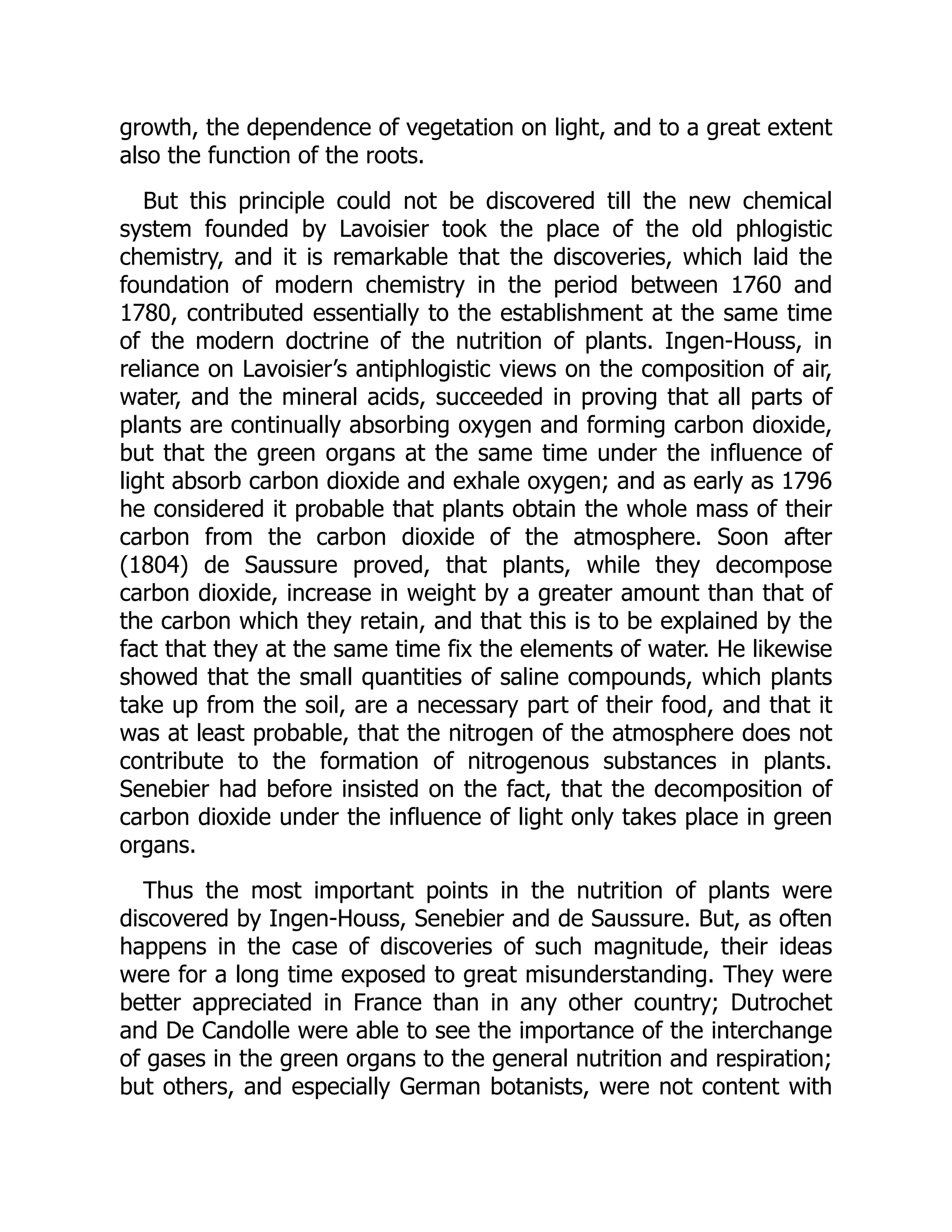 growth, the dependence of vegetation on light, and to a great extent
also the function of the roots.
But this principle could not be discovered till the new chemical
system founded by Lavoisier took the place of the old phlogistic
chemistry, and it is remarkable that the discoveries, which laid the
foundation of modern chemistry in the period between 1760 and
1780, contributed essentially to the establishment at the same time
of the modern doctrine of the nutrition of plants. Ingen-Houss, in
reliance on Lavoisier’s antiphlogistic views on the composition of air,
water, and the mineral acids, succeeded in proving that all parts of
plants are continually absorbing oxygen and forming carbon dioxide,
but that the green organs at the same time under the influence of
light absorb carbon dioxide and exhale oxygen; and as early as 1796
he considered it probable that plants obtain the whole mass of their
carbon from the carbon dioxide of the atmosphere. Soon after
(1804) de Saussure proved, that plants, while they decompose
carbon dioxide, increase in weight by a greater amount than that of
the carbon which they retain, and that this is to be explained by the
fact that they at the same time fix the elements of water. He likewise
showed that the small quantities of saline compounds, which plants
take up from the soil, are a necessary part of their food, and that it
was at least probable, that the nitrogen of the atmosphere does not
contribute to the formation of nitrogenous substances in plants.
Senebier had before insisted on the fact, that the decomposition of
carbon dioxide under the influence of light only takes place in green
organs.
Thus the most important points in the nutrition of plants were
discovered by Ingen-Houss, Senebier and de Saussure. But, as often
happens in the case of discoveries of such magnitude, their ideas
were for a long time exposed to great misunderstanding. They were
better appreciated in France than in any other country; Dutrochet
and De Candolle were able to see the importance of the interchange
of gases in the green organs to the general nutrition and respiration;
but others, and especially German botanists, were not content with
 
