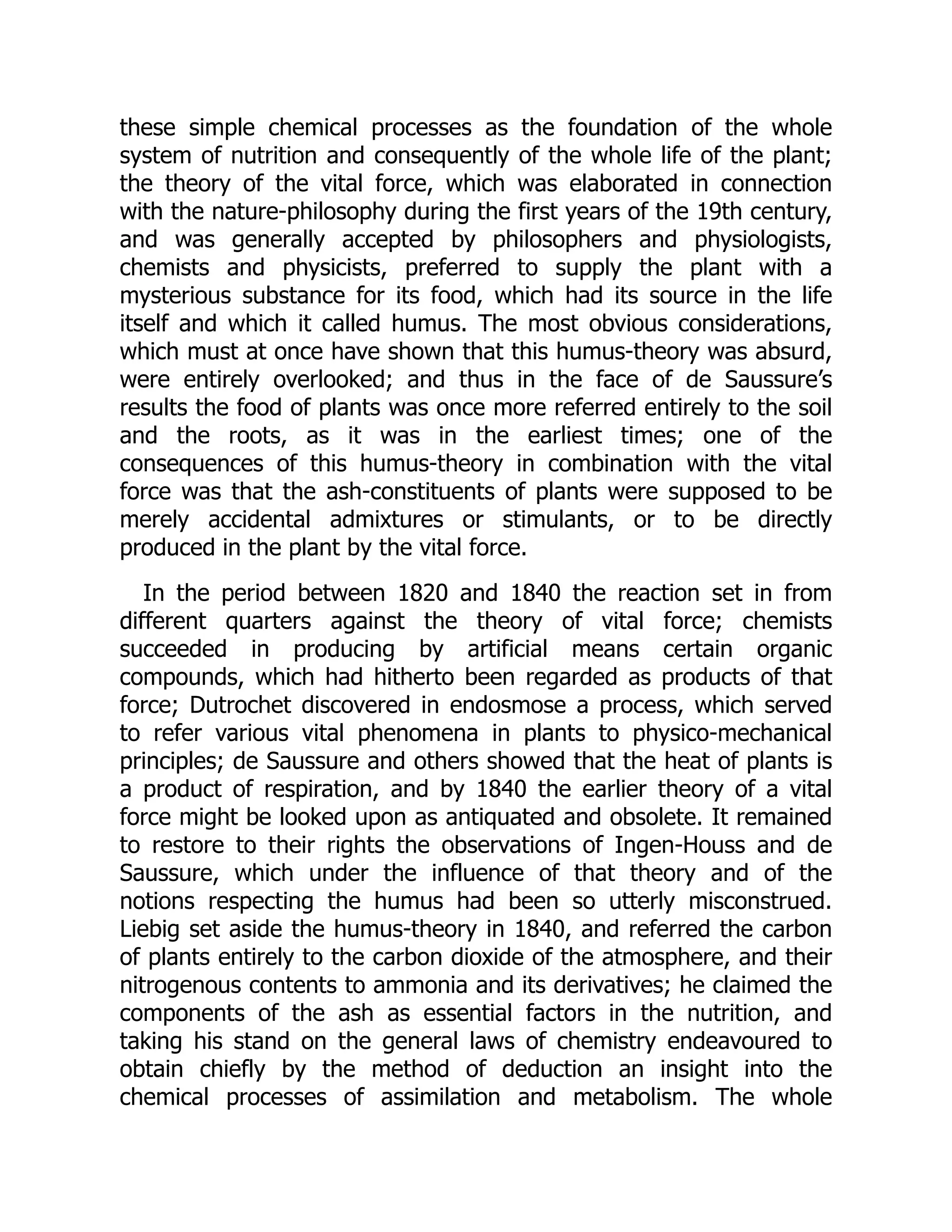 these simple chemical processes as the foundation of the whole
system of nutrition and consequently of the whole life of the plant;
the theory of the vital force, which was elaborated in connection
with the nature-philosophy during the first years of the 19th century,
and was generally accepted by philosophers and physiologists,
chemists and physicists, preferred to supply the plant with a
mysterious substance for its food, which had its source in the life
itself and which it called humus. The most obvious considerations,
which must at once have shown that this humus-theory was absurd,
were entirely overlooked; and thus in the face of de Saussure’s
results the food of plants was once more referred entirely to the soil
and the roots, as it was in the earliest times; one of the
consequences of this humus-theory in combination with the vital
force was that the ash-constituents of plants were supposed to be
merely accidental admixtures or stimulants, or to be directly
produced in the plant by the vital force.
In the period between 1820 and 1840 the reaction set in from
different quarters against the theory of vital force; chemists
succeeded in producing by artificial means certain organic
compounds, which had hitherto been regarded as products of that
force; Dutrochet discovered in endosmose a process, which served
to refer various vital phenomena in plants to physico-mechanical
principles; de Saussure and others showed that the heat of plants is
a product of respiration, and by 1840 the earlier theory of a vital
force might be looked upon as antiquated and obsolete. It remained
to restore to their rights the observations of Ingen-Houss and de
Saussure, which under the influence of that theory and of the
notions respecting the humus had been so utterly misconstrued.
Liebig set aside the humus-theory in 1840, and referred the carbon
of plants entirely to the carbon dioxide of the atmosphere, and their
nitrogenous contents to ammonia and its derivatives; he claimed the
components of the ash as essential factors in the nutrition, and
taking his stand on the general laws of chemistry endeavoured to
obtain chiefly by the method of deduction an insight into the
chemical processes of assimilation and metabolism. The whole
 
