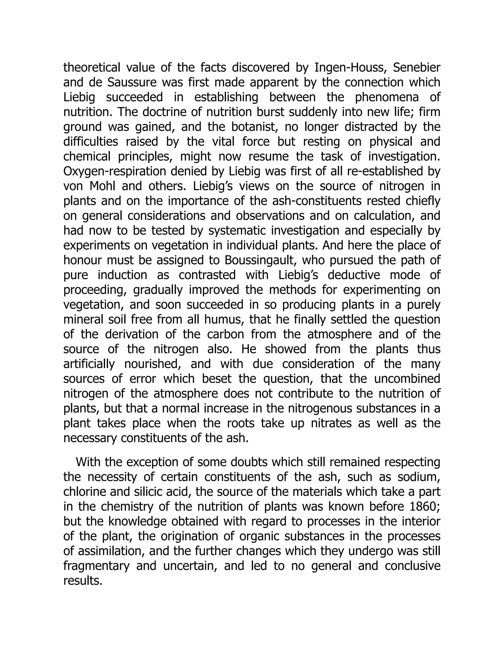 theoretical value of the facts discovered by Ingen-Houss, Senebier
and de Saussure was first made apparent by the connection which
Liebig succeeded in establishing between the phenomena of
nutrition. The doctrine of nutrition burst suddenly into new life; firm
ground was gained, and the botanist, no longer distracted by the
difficulties raised by the vital force but resting on physical and
chemical principles, might now resume the task of investigation.
Oxygen-respiration denied by Liebig was first of all re-established by
von Mohl and others. Liebig’s views on the source of nitrogen in
plants and on the importance of the ash-constituents rested chiefly
on general considerations and observations and on calculation, and
had now to be tested by systematic investigation and especially by
experiments on vegetation in individual plants. And here the place of
honour must be assigned to Boussingault, who pursued the path of
pure induction as contrasted with Liebig’s deductive mode of
proceeding, gradually improved the methods for experimenting on
vegetation, and soon succeeded in so producing plants in a purely
mineral soil free from all humus, that he finally settled the question
of the derivation of the carbon from the atmosphere and of the
source of the nitrogen also. He showed from the plants thus
artificially nourished, and with due consideration of the many
sources of error which beset the question, that the uncombined
nitrogen of the atmosphere does not contribute to the nutrition of
plants, but that a normal increase in the nitrogenous substances in a
plant takes place when the roots take up nitrates as well as the
necessary constituents of the ash.
With the exception of some doubts which still remained respecting
the necessity of certain constituents of the ash, such as sodium,
chlorine and silicic acid, the source of the materials which take a part
in the chemistry of the nutrition of plants was known before 1860;
but the knowledge obtained with regard to processes in the interior
of the plant, the origination of organic substances in the processes
of assimilation, and the further changes which they undergo was still
fragmentary and uncertain, and led to no general and conclusive
results.
 