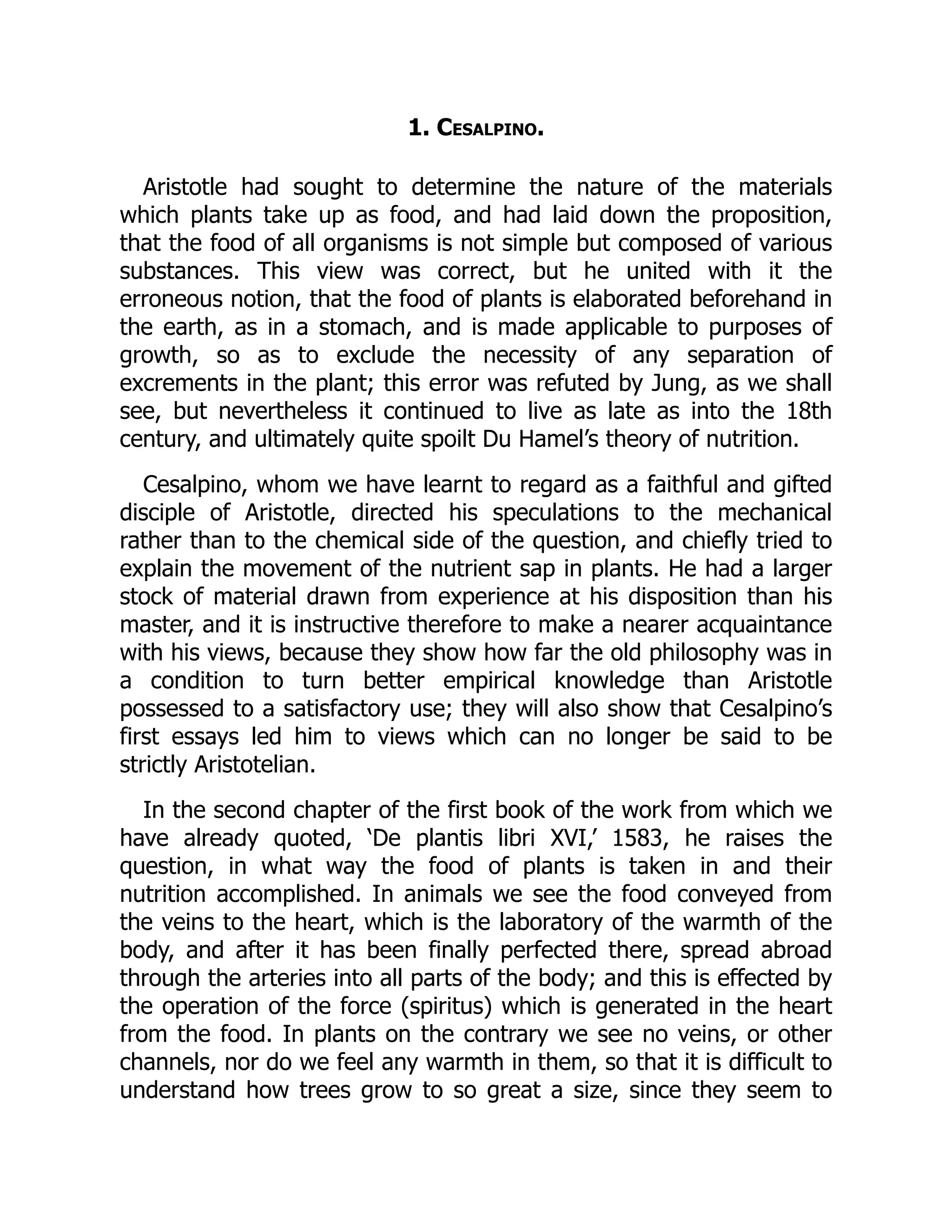 1. Cesalpino.
Aristotle had sought to determine the nature of the materials
which plants take up as food, and had laid down the proposition,
that the food of all organisms is not simple but composed of various
substances. This view was correct, but he united with it the
erroneous notion, that the food of plants is elaborated beforehand in
the earth, as in a stomach, and is made applicable to purposes of
growth, so as to exclude the necessity of any separation of
excrements in the plant; this error was refuted by Jung, as we shall
see, but nevertheless it continued to live as late as into the 18th
century, and ultimately quite spoilt Du Hamel’s theory of nutrition.
Cesalpino, whom we have learnt to regard as a faithful and gifted
disciple of Aristotle, directed his speculations to the mechanical
rather than to the chemical side of the question, and chiefly tried to
explain the movement of the nutrient sap in plants. He had a larger
stock of material drawn from experience at his disposition than his
master, and it is instructive therefore to make a nearer acquaintance
with his views, because they show how far the old philosophy was in
a condition to turn better empirical knowledge than Aristotle
possessed to a satisfactory use; they will also show that Cesalpino’s
first essays led him to views which can no longer be said to be
strictly Aristotelian.
In the second chapter of the first book of the work from which we
have already quoted, ‘De plantis libri XVI,’ 1583, he raises the
question, in what way the food of plants is taken in and their
nutrition accomplished. In animals we see the food conveyed from
the veins to the heart, which is the laboratory of the warmth of the
body, and after it has been finally perfected there, spread abroad
through the arteries into all parts of the body; and this is effected by
the operation of the force (spiritus) which is generated in the heart
from the food. In plants on the contrary we see no veins, or other
channels, nor do we feel any warmth in them, so that it is difficult to
understand how trees grow to so great a size, since they seem to
 