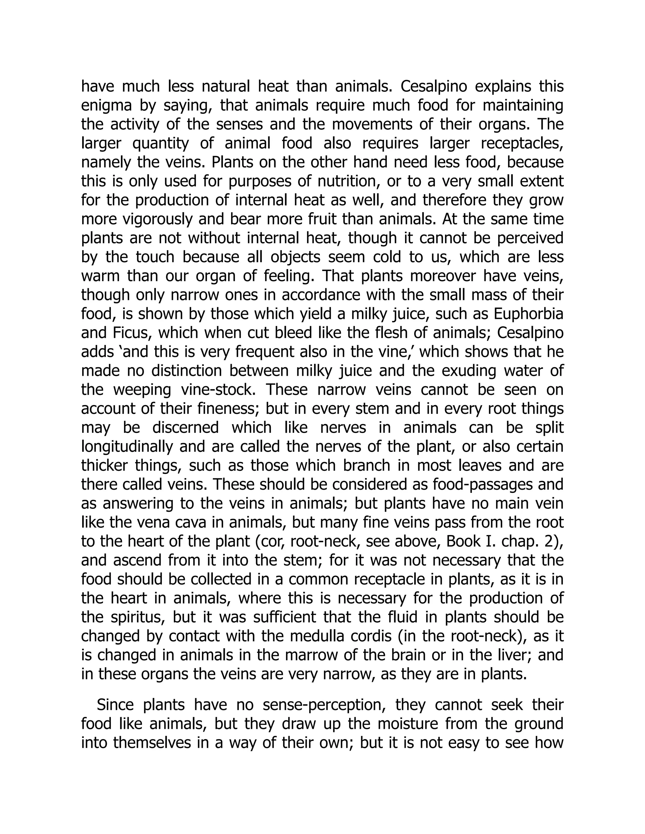 have much less natural heat than animals. Cesalpino explains this
enigma by saying, that animals require much food for maintaining
the activity of the senses and the movements of their organs. The
larger quantity of animal food also requires larger receptacles,
namely the veins. Plants on the other hand need less food, because
this is only used for purposes of nutrition, or to a very small extent
for the production of internal heat as well, and therefore they grow
more vigorously and bear more fruit than animals. At the same time
plants are not without internal heat, though it cannot be perceived
by the touch because all objects seem cold to us, which are less
warm than our organ of feeling. That plants moreover have veins,
though only narrow ones in accordance with the small mass of their
food, is shown by those which yield a milky juice, such as Euphorbia
and Ficus, which when cut bleed like the flesh of animals; Cesalpino
adds ‘and this is very frequent also in the vine,’ which shows that he
made no distinction between milky juice and the exuding water of
the weeping vine-stock. These narrow veins cannot be seen on
account of their fineness; but in every stem and in every root things
may be discerned which like nerves in animals can be split
longitudinally and are called the nerves of the plant, or also certain
thicker things, such as those which branch in most leaves and are
there called veins. These should be considered as food-passages and
as answering to the veins in animals; but plants have no main vein
like the vena cava in animals, but many fine veins pass from the root
to the heart of the plant (cor, root-neck, see above, Book I. chap. 2),
and ascend from it into the stem; for it was not necessary that the
food should be collected in a common receptacle in plants, as it is in
the heart in animals, where this is necessary for the production of
the spiritus, but it was sufficient that the fluid in plants should be
changed by contact with the medulla cordis (in the root-neck), as it
is changed in animals in the marrow of the brain or in the liver; and
in these organs the veins are very narrow, as they are in plants.
Since plants have no sense-perception, they cannot seek their
food like animals, but they draw up the moisture from the ground
into themselves in a way of their own; but it is not easy to see how
 