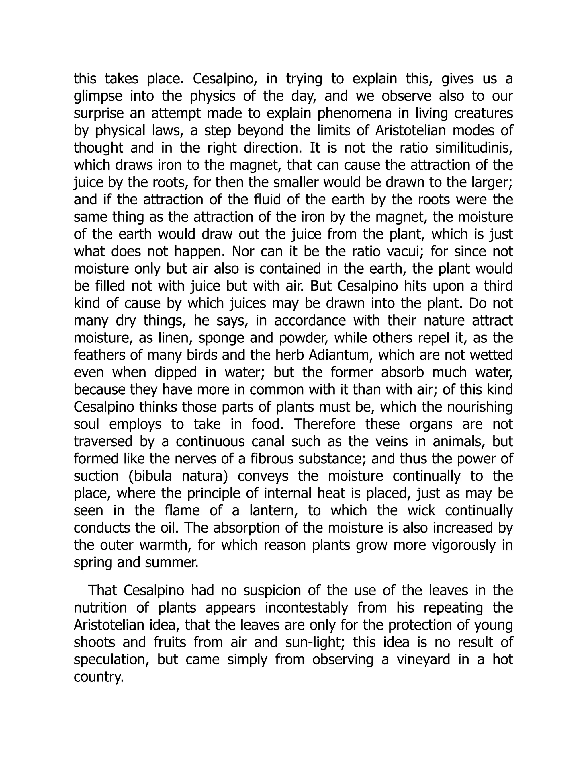 this takes place. Cesalpino, in trying to explain this, gives us a
glimpse into the physics of the day, and we observe also to our
surprise an attempt made to explain phenomena in living creatures
by physical laws, a step beyond the limits of Aristotelian modes of
thought and in the right direction. It is not the ratio similitudinis,
which draws iron to the magnet, that can cause the attraction of the
juice by the roots, for then the smaller would be drawn to the larger;
and if the attraction of the fluid of the earth by the roots were the
same thing as the attraction of the iron by the magnet, the moisture
of the earth would draw out the juice from the plant, which is just
what does not happen. Nor can it be the ratio vacui; for since not
moisture only but air also is contained in the earth, the plant would
be filled not with juice but with air. But Cesalpino hits upon a third
kind of cause by which juices may be drawn into the plant. Do not
many dry things, he says, in accordance with their nature attract
moisture, as linen, sponge and powder, while others repel it, as the
feathers of many birds and the herb Adiantum, which are not wetted
even when dipped in water; but the former absorb much water,
because they have more in common with it than with air; of this kind
Cesalpino thinks those parts of plants must be, which the nourishing
soul employs to take in food. Therefore these organs are not
traversed by a continuous canal such as the veins in animals, but
formed like the nerves of a fibrous substance; and thus the power of
suction (bibula natura) conveys the moisture continually to the
place, where the principle of internal heat is placed, just as may be
seen in the flame of a lantern, to which the wick continually
conducts the oil. The absorption of the moisture is also increased by
the outer warmth, for which reason plants grow more vigorously in
spring and summer.
That Cesalpino had no suspicion of the use of the leaves in the
nutrition of plants appears incontestably from his repeating the
Aristotelian idea, that the leaves are only for the protection of young
shoots and fruits from air and sun-light; this idea is no result of
speculation, but came simply from observing a vineyard in a hot
country.
 