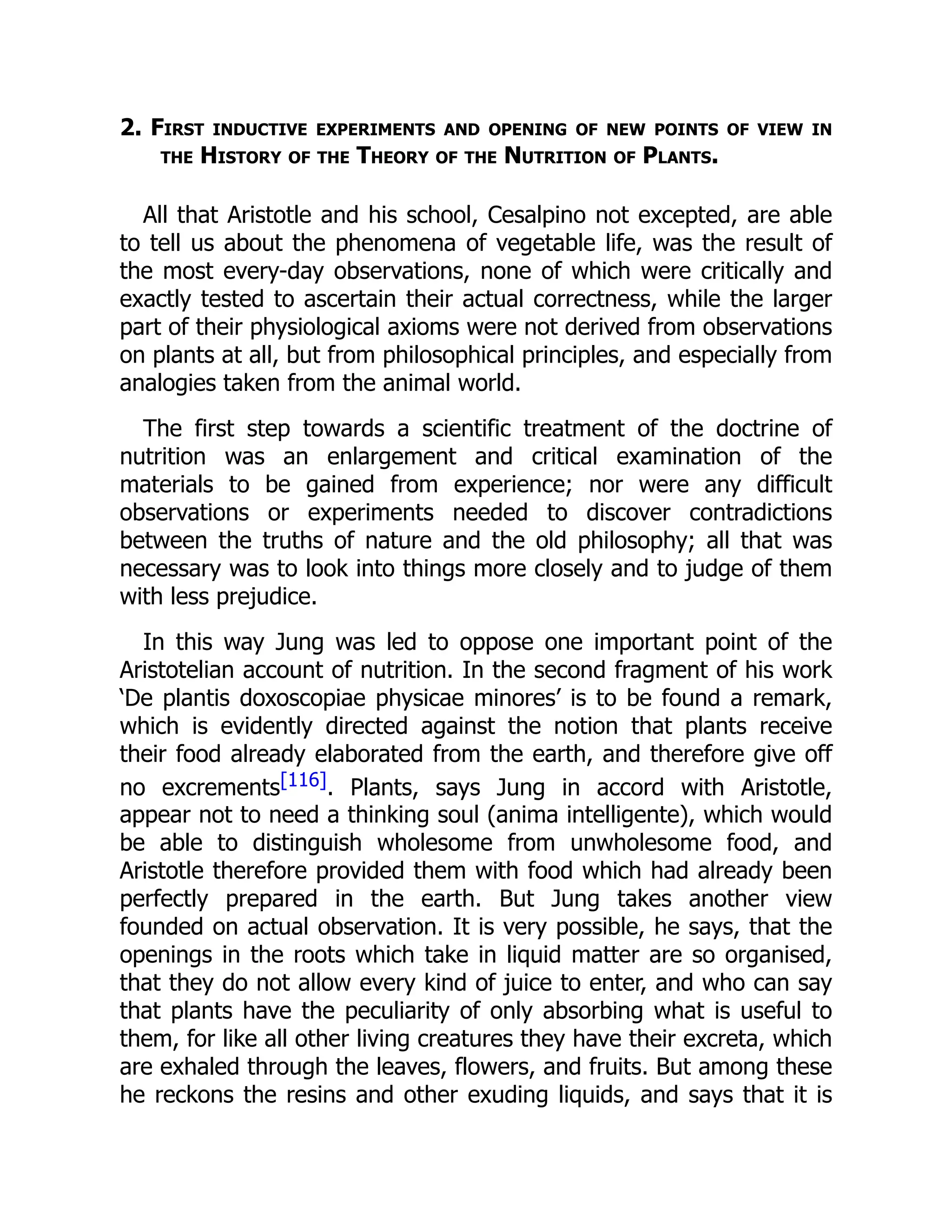 2. First inductive experiments and opening of new points of view in
the History of the Theory of the Nutrition of Plants.
All that Aristotle and his school, Cesalpino not excepted, are able
to tell us about the phenomena of vegetable life, was the result of
the most every-day observations, none of which were critically and
exactly tested to ascertain their actual correctness, while the larger
part of their physiological axioms were not derived from observations
on plants at all, but from philosophical principles, and especially from
analogies taken from the animal world.
The first step towards a scientific treatment of the doctrine of
nutrition was an enlargement and critical examination of the
materials to be gained from experience; nor were any difficult
observations or experiments needed to discover contradictions
between the truths of nature and the old philosophy; all that was
necessary was to look into things more closely and to judge of them
with less prejudice.
In this way Jung was led to oppose one important point of the
Aristotelian account of nutrition. In the second fragment of his work
‘De plantis doxoscopiae physicae minores’ is to be found a remark,
which is evidently directed against the notion that plants receive
their food already elaborated from the earth, and therefore give off
no excrements[116]. Plants, says Jung in accord with Aristotle,
appear not to need a thinking soul (anima intelligente), which would
be able to distinguish wholesome from unwholesome food, and
Aristotle therefore provided them with food which had already been
perfectly prepared in the earth. But Jung takes another view
founded on actual observation. It is very possible, he says, that the
openings in the roots which take in liquid matter are so organised,
that they do not allow every kind of juice to enter, and who can say
that plants have the peculiarity of only absorbing what is useful to
them, for like all other living creatures they have their excreta, which
are exhaled through the leaves, flowers, and fruits. But among these
he reckons the resins and other exuding liquids, and says that it is
 