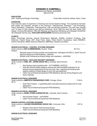 EDWARD E CAMPBELL
SENIOR ELECTRICAL DESIGNER
928.274.0146
EDUCATION
AAS - Drafting and Design Technology Texas State Technical Institute, Waco, Texas
EXPERTISE
Over forty-two years of experience in Electrical and Control Systems Design. This experience has been
both foreign and domestic, primarily in the Chemical / Petrochemical, Petroleum / Gas Processing,
Power Generation / Distribution, Pharmaceutical, LNG and Nuclear Industries. This work also includes
over 10 years of field checkout and start-up experience. Since 1984 this work has been totally CAD
related, involving MicroStation, PDS (EE Raceway and Equipment Modeling) and Intergraph SmartPlant
3D (Intergraph training only). NUCLEAR SAFEGUARDS Clearance previously held.
CLIENTS
Bayer Technology Services, Ascend Performance Materials, SCE&G, Southern Company, Dow
Chemical, Virginia Power, AEP, Duke Power, Bayer, Plains Electric Cooperative, Saudi ARAMCO,
DuPont, Monsanto, MEMC Electronic Materials, M&M Mars, Estizulia and others.
SENIOR ELECTRICAL / CONTROL SYSTEMS DESIGNER
Under contract to DAY & ZIMMERMANN, Houston, Texas 05.14 to
Present
o Repower project involving multiple new transformers, switchgear and MCC’s. Cable Tray and
Electrical Equipment PDS Modelling - (BAYER)
o Multiple small maintenance projects design and installation - (ASCEND)
SENIOR ELECTRICAL / NUCLEAR SECURITY DESIGNER
Under contract to CB&I, INC., (SHAW GROUP INC.), Charlotte, North Carolina 06.10 to
06.13
o New Nuclear Units at existing sites – (VC SUMMER, VOGTLE)
o Sole I&E SAFEGUARDS designer working with SAFEGUARDS engineers for all
physical security applications for the new units. Also, upgrading the existing plant
systems systems to latest designs to tie-in the new equipment.
o Cable Tray and Electrical Equipment PDS Modelling, Security Wiring Diagrams and
layout drawings
SENIOR ELECTRICAL DESIGNER
Under contract to AMBITECH ENGINEERING CORP., Chicago, Illinois 11.09 to
06.10
o Solar Plant Projects – 2 greenfield plants manufacturing silicon based fluid for solar
applications
o Cable Tray and Electrical Equipment PDS Modelling
SENIOR ELECTRICAL DESIGNER
Under contract to SHAW, STONE & WEBSTER INC., Charlotte, North Carolina 11.07 to
12.08
o Wet Scrubber Project – VA POWER
o Cable Tray and Electrical Equipment PDS Modelling
SENIOR CONTROL SYSTEMS DESIGNER
Under contract to JACOBS ENGINEERING GROUP, INC., Cincinnati, Ohio 8.07 to
10.07
o Modular Clean Room Pharmaceutical Project
o Cable Tray and Electrical Equipment PDS Modelling
SENIOR ELECTRICAL DESIGNER
Day & Zimmermann 08/13/2015
Confidential Page 1 of 3
 