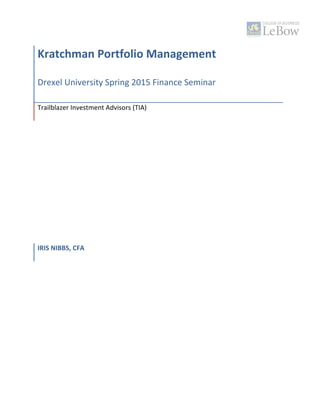  
  
Kratchman  Portfolio  Management     
Drexel  University  Spring  2015  Finance  Seminar  
Trailblazer  Investment  Advisors  (TIA)    
  
  
  
  
  
  
  
  
  
  
  
  
  
  
  
IRIS  NIBBS,  CFA  
 