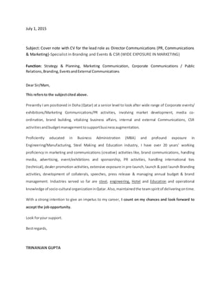 July 1, 2015
Subject: Cover note with CV for the lead role as Director Communications (PR, Communications
& Marketing)-Specialist in Branding and Events & CSR (WIDE EXPOSURE IN MARKETING)
Function: Strategy & Planning, Marketing Communication, Corporate Communications / Public
Relations,Branding,EventsandExternal Communications
Dear Sir/Mam,
This refersto the subjectcited above.
Presently I am positioned in Doha (Qatar) at a senior level to look after wide range of Corporate events/
exhibitions/Marketing Communications/PR activities, involving market development, media co-
ordination, brand building, vitalizing business affairs, internal and external Communications, CSR
activitiesandbudgetmanagementtosupportbusinessaugmentation.
Proficiently educated in Business Administration (MBA) and profound exposure in
Engineering/Manufacturing, Steel Making and Education industry, I have over 20 years’ working
proficiency in marketing and communications (creative) activities like, brand communications, handling
media, advertising, event/exhibitions and sponsorship, PR activities, handling international ties
(technical), dealer promotion activities, extensive exposure in pre-launch,launch & post launch Branding
activities, development of collaterals, speeches, press release & managing annual budget & brand
management. Industries served so far are steel, engineering, Hotel and Education and operational
knowledge of socio-cultural organizationinQatar. Also, maintainedthe teamspiritof deliveringontime.
With a strong intention to give an impetus to my career, I count on my chances and look forward to
accept the job opportunity.
Look foryour support.
Bestregards,
TRINANJAN GUPTA
 