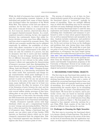 FDA IN ECOMMERCE 3
While the ﬁeld of economics has created many the-
ories for understanding economic behavior at the
individual and market level, many of these theories
were developed before the emergence of the World
Wide Web. The existence of the web now allows re-
searchers, for the ﬁrst time, to observe and record
data about economic behavior on a large-scale ba-
sis. As it turns out, however, observed data often do
not support classical economic theories. As a result,
empirical research is thriving. In fact, the empirical
literature has continuously shown that online be-
havior deviates in many ways from oﬄine behavior
and from what is expected by economic theory. This
calls for new economic models that can be validated
empirically. In addition, the availability of eCom-
merce data allows researchers to ask new types of
questions. One major enhancement is the ability to
study not only the evolution of a process, but also
its dynamics: how fast it moves and how suddenly
it changes, its rate of change and how this rate dif-
fers at diﬀerent time-points. Studying dynamics of
processes can be very relevant in the online world,
because it allows new approaches for characterizing
eCommerce processes (and thus distinguishing be-
tween diverse processes), and even forecasting them
(Wang, Jank and Shmueli, 2006). Changing dynam-
ics are inherent in a fast-moving environment like
the online world. Fast movements and change im-
ply nonstationarity which poses challenges to tra-
ditional time series modeling. And ﬁnally, it is im-
portant to point out that for any one process that
we observe in the online world, there typically exist
many, many replicates of the same (or at least very
similar) process. On eBay, for instance, if we think
of the formation of price between the start and the
end of an auction as a process of interest, then there
exist several million similar processes of that form,
taking place at any given day on eBay. The replica-
tion of processes, or time series, ﬁts naturally within
the FDA framework and makes this an ideal ground
for the advancement of new functional methodology.
Finally, eCommerce typically arrives with huge
databases which can put a computational burden
on users’ storage and processing facilities. This bur-
den is often increased by the complicated structure
of eCommerce data. Taking a functional data ap-
proach, one can relieve some of that burden. FDA
operates on functional objects which can be more
compactly represented than the original data. Tak-
ing a functional approach may therefore be advan-
tageous also from a resource point of view.
The process of studying a set of data via func-
tional methods consists of two principal steps: First,
the functional object is “recovered,” typically by
means of smoothing. There are multiple diﬀerent
ways in which this smoothing step can be executed,
and there are many challenges during that step. Sec-
ond, the resulting functional object is used for data
exploration and analysis. Exploratory data analysis
(including data visualization and summary) is per-
formed in order to learn about general characteris-
tics as well as unusual features and anomalies in the
data. Analysis includes explanatory and predictive
modeling and inference, just as in classical statis-
tics. In the next sections we focus on the challenges
and problems that arise during these steps within
the eCommerce context. We would like to note that
our point of view of the functional approach and its
application to eCommerce has been forged during
the teaching of so-called Research Interaction Teams
(www.amsc.umd.edu/Courses/RITDescrips/HowAndWhy.html)
which are research classes that involve graduate stu-
dents from the Statistics and the Applied Mathe-
matics and Scientiﬁc Computation programs at the
University of Maryland. Several of our studies per-
formed during these classes have led to new method-
ological and practical insights.
2. RECOVERING FUNCTIONAL OBJECTS
The ﬁrst step in any functional data analysis con-
sists of recovering, from the observed data, the un-
derlying functional object. There exist a variety of
methods for recovering functional objects from a set
of data, all of which are typically based on some kind
of smoothing. As a result of the smoothing, and of
characterizing the smooth object by its smoothing
parameters only, we obtain a low-dimensional func-
tional object. We focus here on objects, and in par-
ticular curves, that are based on unevenly spaced
time series and of which we have multiple replica-
tions. An example is a set of bid histories from eBay
auctions, as shown in Figure 1. The four panels cor-
respond to four separate seven-day auctions for a
new Palm PDA. Each consists of the bids (in $)
placed at diﬀerent times during the auction.
2.1 Challenges in Choosing the Right Smoother
The ﬁrst step in recovering the functional object
is to choose a family of basis functions. The choice of
the basis function depends on the nature of the data,
on the level of smoothness that the application war-
rants, on what aspects of the data we want to study,
 