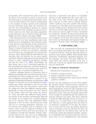 FDA IN ECOMMERCE 5
of smoothers. The reason for this is that, in the end,
the choice of the smoother is merely a means to the
end of arriving at a unifying functional object and it
is not the direct object of our interest. Coming back
to the example of online auctions with sometimes
few and sometimes many bids, this motivates the
need for new methodological advances in creating
functional objects that naturally incorporate all ex-
tremes under one hat. Some promising approaches
in that direction can be found in James and Sugar
(2003) and James, Hastie and Sugar (2000).
The extreme structure of eCommerce data is chal-
lenging even for very basic visualization tasks: stan-
dard time-series visualization tools typically require
evenly spaced events! Because of this restrictive re-
quirement, we collaborated with colleagues at the
Human–Computer Interaction Lab at the University
of Maryland to develop new interactive visualiza-
tion tools that can accommodate this special data
structure. We evaluated diﬀerent approaches for rep-
resenting eBay bid histories by an evenly spaced
equivalent without losing important information with
respect to order, magnitude and distance between
the bids (see Aris et al., 2005). Interestingly, the
ﬁnal choice was to use a functional approach by
ﬁrst smoothing the bid history, and then feeding an
evenly spaced grid of the smooth curves (and their
derivatives) into a standard visualization tool.
Another challenge typical to eCommerce data is
deﬁning meaningful start and end points of the func-
tional objects in order to align the curves. The prob-
lem of aligning functional objects is related to the
problem of registration (Ramsay and Silverman, 2005,
Chapter 7), but there are several additional compli-
cations here: Many web-based events do not start
and end at the same time. For instance, online prod-
uct ratings over time have diﬀerent starting points,
depending on when the product was ﬁrst released
to the market, when the ﬁrst rating was placed,
etc. They also often have diﬀerent ending points,
for instance, if one product is prematurely taken oﬀ
the market, if it is replaced by a product-upgrade,
and so on. Another issue that complicates object
alignment is that the data collection process itself
may act as a censoring mechanism. Therefore, it is
not obvious how methods such as landmark regis-
tration, where curves are aligned according to one
particular feature of the curve such as its peak, can
be adapted to handle this situation. Finally, select-
ing the units for the time axis can be challenging.
In some applications calendar time (e.g., the date
and time a transaction took place) is reasonable,
whereas in other applications the event index (i.e.,
the order of the event arrival) might make more
sense. And yet in other cases an entirely diﬀerent
“clock” would be even more suitable. For instance,
we pointed out that eBay auctions typically exhibit
very low bidding activity during most of the auction
and then extremely high activity near the end. For
this reason an auction might be better represented
by a clock that “shrinks” the low-activity period and
“stretches” the high-activity period, thereby putting
more emphasis on the part that matters more. All
these issues are illustrated and discussed further in
the paper by Stewart, Darcy and Daniel (2006).
3. FUNCTIONAL EDA
After the data are represented by functional ob-
jects, the analysis steps follow the same process as
in classical statistics, with the ﬁrst step being ex-
ploratory data analysis (EDA). EDA includes data
summaries, visualization, dimension reduction, out-
lier detection, and more. The main diﬀerence be-
tween FDA and classical statistics is the way in
which the methods are applied and especially how
they are interpreted.
3.1 Static vs. Interactive Visualization
Starting with visualization, our goal is to:
1. Visualize a sample of curves.
2. Inspect summaries of these curves.
3. Explore conditional curves, using various relevant
predictor variables.
To that end, one solution is to create static graphs.
For instance, Figure 2 shows the price evolution in
34 eBay auctions for various magazines. We can see
large heterogeneity across the price formation pro-
cess at diﬀerent times of the auction. We refer to this
approach as static, since once the graph is generated
it can no longer be modiﬁed by the user without run-
ning the software code again. This static approach
is useful for diﬀerentiating subsets of curves by at-
tributes (e.g., by using color), or for spotting out-
liers. However, a static approach does not allow for
an interactive exploration of the data. By interac-
tive we mean that the user can perform operations
such as zooming in and out, ﬁltering the data and
obtaining details for the ﬁltered data, and do all
of this from within the graphical interface. Interac-
tive visualizations for the special structure of eCom-
merce data are not straightforward, and solutions
 