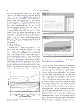 6 W. JANK AND G. SHMUELI
have only been proposed recently (Aris et al., 2005;
Shmueli et al., 2006). One such solution is Auction-
Explorer (www.cs.umd.edu/hcil/timesearcher),
which is tailored to handle the special structure of
online auction data. A snapshot of its user interface
is shown in Figure 3. The interface includes several
panels, which correspond to the price curves (top
left), their dynamics (not shown in this view) and
the corresponding attribute data (top right). The
curves can be ﬁltered to display subsets according to
a selection of attribute values, according to a selec-
tion of curves, and one can do pattern search. Sum-
marization is achieved through on-the-ﬂy summary
statistics for attributes, and a “streaming boxplot”
called a “river plot” of the curves (bottom panel of
Figure 3). This is yet another attempt to general-
ize classical visualization methods to the functional
environment.
3.2 Data Reduction
Another goal of EDA is data reduction. Two of
the methods that are useful in this context are curve
clustering and functional principal components anal-
ysis. Curve clustering partitions the set of curves
into a few clusters, thereby reducing the space of
observations, and attempts to derive insight from
the resulting clusters. The clustering can be applied
to the curves themselves or to their derivatives. Jank
and Shmueli (2005) apply curve clustering to bid his-
tories of eBay auctions and ﬁnd three main clusters.
Linking the curve information with attribute infor-
mation, they ﬁnd that the diﬀerent clusters corre-
spond to three types of auctions: “greedy sellers,”
Fig. 2. Static plot of the price progression in 34 eBay auc-
tions for magazines.
Fig. 3. Snapshot of user interface for AuctionExplorer
(www. cs. umd. edu/ hcil/ timesearcher ).
“bazaar auctions” and “experienced seller/buyer”
auctions. Each of these types characterizes a diﬀer-
ent auction proﬁle, combining static and dynamic
information. For instance, “greedy seller” auctions
have the highest average opening price and the low-
est closing price. Unsurprisingly, they do not attract
much competition, since unjustiﬁed high opening
prices tend to deter users from bidding. Low compe-
tition is also known to lead to lower prices. Sellers
in these auctions are, on average, less experienced
than those in other clusters (as can be measured
by their eBay rating), scheduling most auctions to
end on a weekday. These auctions also attract ex-
perienced winners who take advantage of the poorer
auction design and resulting lower prices. The price
dynamics of this cluster reﬂect this setting: price
starts accelerating late in the auction, not allowing
it to achieve its full impact by the time the auction
closes. This mix of insight into static seller and bid-
der characteristics coupled with the price dynamics
is only available with a functional approach.
 