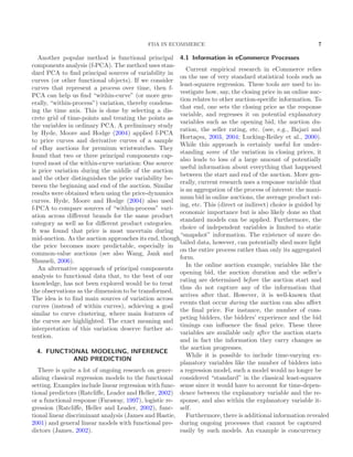 FDA IN ECOMMERCE 7
Another popular method is functional principal
components analysis (f-PCA). The method uses stan-
dard PCA to ﬁnd principal sources of variability in
curves (or other functional objects). If we consider
curves that represent a process over time, then f-
PCA can help us ﬁnd “within-curve” (or more gen-
erally, “within-process”) variation, thereby condens-
ing the time axis. This is done by selecting a dis-
crete grid of time-points and treating the points as
the variables in ordinary PCA. A preliminary study
by Hyde, Moore and Hodge (2004) applied f-PCA
to price curves and derivative curves of a sample
of eBay auctions for premium wristwatches. They
found that two or three principal components cap-
tured most of the within-curve variation: One source
is price variation during the middle of the auction
and the other distinguishes the price variability be-
tween the beginning and end of the auction. Similar
results were obtained when using the price-dynamics
curves. Hyde, Moore and Hodge (2004) also used
f-PCA to compare sources of “within-process” vari-
ation across diﬀerent brands for the same product
category as well as for diﬀerent product categories.
It was found that price is most uncertain during
mid-auction. As the auction approaches its end, though,
the price becomes more predictable, especially in
common-value auctions (see also Wang, Jank and
Shmueli, 2006).
An alternative approach of principal components
analysis to functional data that, to the best of our
knowledge, has not been explored would be to treat
the observations as the dimension to be transformed.
The idea is to ﬁnd main sources of variation across
curves (instead of within curves), achieving a goal
similar to curve clustering, where main features of
the curves are highlighted. The exact meaning and
interpretation of this variation deserve further at-
tention.
4. FUNCTIONAL MODELING, INFERENCE
AND PREDICTION
There is quite a lot of ongoing research on gener-
alizing classical regression models to the functional
setting. Examples include linear regression with func-
tional predictors (Ratcliﬀe, Leader and Heller, 2002)
or a functional response (Faraway, 1997), logistic re-
gression (Ratcliﬀe, Heller and Leader, 2002), func-
tional linear discriminant analysis (James and Hastie,
2001) and general linear models with functional pre-
dictors (James, 2002).
4.1 Information in eCommerce Processes
Current empirical research in eCommerce relies
on the use of very standard statistical tools such as
least-squares regression. These tools are used to in-
vestigate how, say, the closing price in an online auc-
tion relates to other auction-speciﬁc information. To
that end, one sets the closing price as the response
variable, and regresses it on potential explanatory
variables such as the opening bid, the auction du-
ration, the seller rating, etc. (see, e.g., Bajari and
Horta¸csu, 2003, 2004; Lucking-Reiley et al., 2000).
While this approach is certainly useful for under-
standing some of the variation in closing prices, it
also leads to loss of a large amount of potentially
useful information about everything that happened
between the start and end of the auction. More gen-
erally, current research uses a response variable that
is an aggregation of the process of interest: the maxi-
mum bid in online auctions, the average product rat-
ing, etc. This (direct or indirect) choice is guided by
economic importance but is also likely done so that
standard models can be applied. Furthermore, the
choice of independent variables is limited to static
“snapshot” information. The existence of more de-
tailed data, however, can potentially shed more light
on the entire process rather than only its aggregated
form.
In the online auction example, variables like the
opening bid, the auction duration and the seller’s
rating are determined before the auction start and
thus do not capture any of the information that
arrives after that. However, it is well-known that
events that occur during the auction can also aﬀect
the ﬁnal price. For instance, the number of com-
peting bidders, the bidders’ experience and the bid
timings can inﬂuence the ﬁnal price. These three
variables are available only after the auction starts
and in fact the information they carry changes as
the auction progresses.
While it is possible to include time-varying ex-
planatory variables like the number of bidders into
a regression model, such a model would no longer be
considered “standard” in the classical least-squares
sense since it would have to account for time-depen-
dence between the explanatory variable and the re-
sponse, and also within the explanatory variable it-
self.
Furthermore, there is additional information revealed
during ongoing processes that cannot be captured
easily by such models. An example is concurrency
 