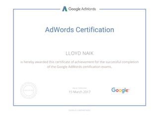 AdWords Certification
LLOYD NAIK
is hereby awarded this certificate of achievement for the successful completion
of the Google AdWords certification exams.
GOOGLE.COM/PARTNERS
VALID THROUGH
15 March 2017
 