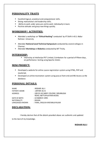 PERSONALITY TRAITS
 Excellent logical, analytical and computational skills.
 Strong motivational and leadership skills.
 Ability to work under pressure and to work individually in team.
 Positive attitude and grasp new things quickly.
WORKSHOP/ ACTIVITIES:
 Attended a workshop on “Ethical Hacking” conducted by IIT Delhi in B.S. Abdur
Rahman University
 Attended National Level Technical Symposium conducted by several colleges in
Chennai.
 Attended Workshop on Robotics conducted by NIT Trichy.
INTERNSHIP:
 Internship at Intellectyx PVT Limited, Coimbatore for a period of fifteen days,
on performance testing using Apache Jmeter.
MINI PROJECT:
 Developed a website for online course registration system using HTML, PHP and
JavaScript.
 Developed an airline reservation system using java as front end and MS Access as the
database.
PERSONAL DETAILS:
NAME : NISHAR ALI J
FATHER’S NAME : JAFFAR ALI A
ADDRESS : 100 D1 A3 SARIF COLONY, SIRUMUGAI
ROAD, METTUPALAYAM-641301
DATE OF BIRTH : 14 MARCH 1995
NATIONALITY : INDIAN
LANGUAGES KNOWN : TAMIL, ENGLISH ANDMALAYALAM
DECLARATION:
I hereby declare that all the details provided above are authentic and updated
to the best of my knowledge.
NISHAR ALI J
 