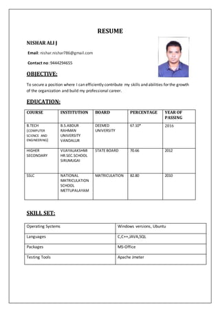 RESUME
NISHAR ALI J
Email: nishar.nishar786@gmail.com
Contact no: 9444294655
OBJECTIVE:
To secure a position where I can efficiently contribute my skills and abilities for the growth
of the organization and build my professional career.
EDUCATION:
COURSE INSTITUTION BOARD PERCENTAGE YEAR OF
PASSING
B.TECH
(COMPUTER
SCIENCE AND
ENGINEERING)
B.S.ABDUR
RAHMAN
UNIVERSITY
VANDALUR
DEEMED
UNIVERSITY
67.10* 2016
HIGHER
SECONDARY
VIJAYALAKSHMI
HR.SEC.SCHOOL
SIRUMUGAI
STATE BOARD 70.66 2012
SSLC NATIONAL
MATRICULATION
SCHOOL
METTUPALAYAM
MATRICULATION 82.80 2010
SKILL SET:
Operating Systems Windows versions, Ubuntu
Languages C,C++,JAVA,SQL
Packages MS-Office
Testing Tools Apache Jmeter
 