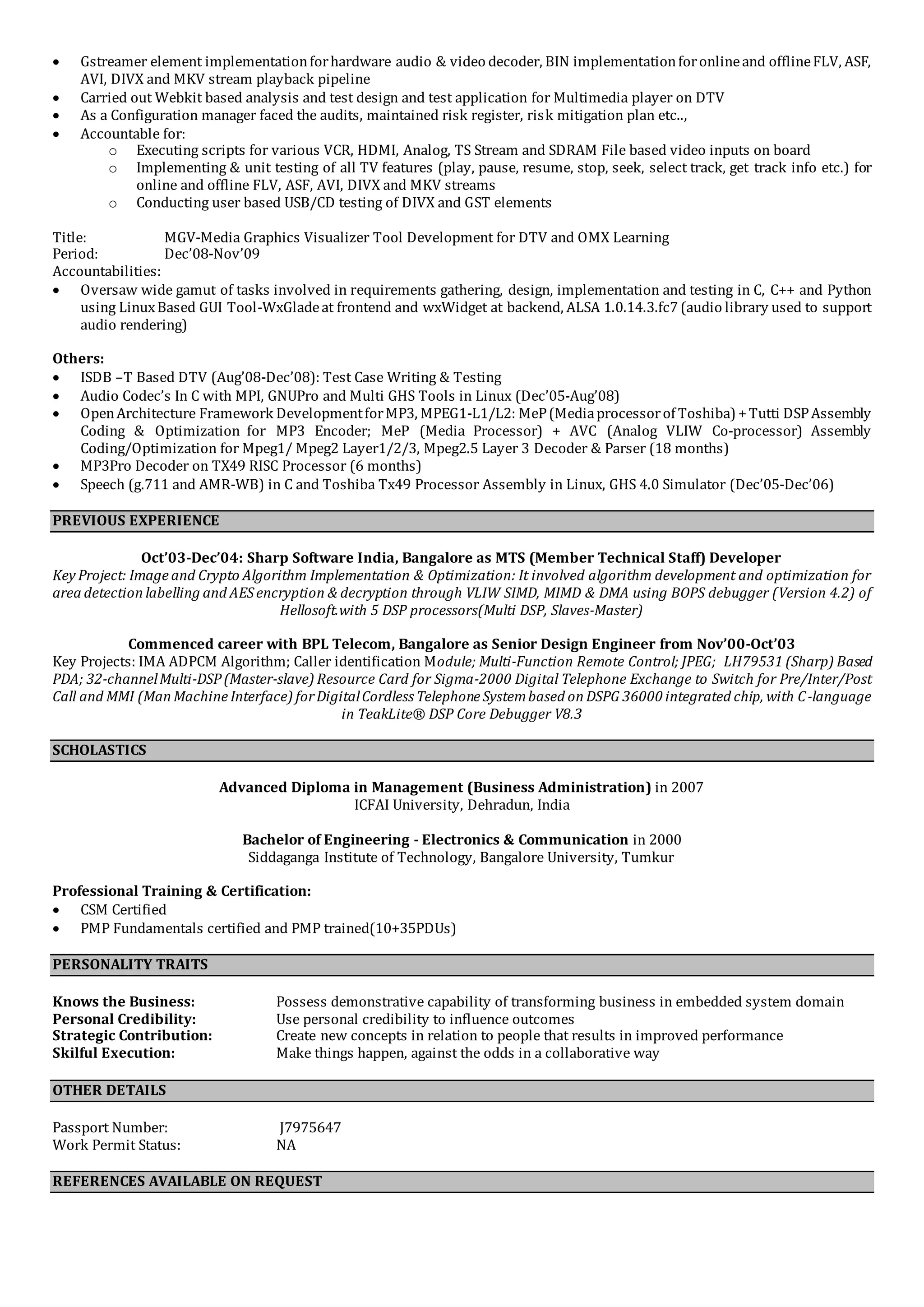  Gstreamer element implementationforhardware audio & video decoder, BIN implementationforonlineand offlineFLV, ASF,
AVI, DIVX and MKV stream playback pipeline
 Carried out Webkit based analysis and test design and test application for Multimedia player on DTV
 As a Configuration manager faced the audits, maintained risk register, risk mitigation plan etc..,
 Accountable for:
o Executing scripts for various VCR, HDMI, Analog, TS Stream and SDRAM File based video inputs on board
o Implementing & unit testing of all TV features (play, pause, resume, stop, seek, select track, get track info etc.) for
online and offline FLV, ASF, AVI, DIVX and MKV streams
o Conducting user based USB/CD testing of DIVX and GST elements
Title: MGV-Media Graphics Visualizer Tool Development for DTV and OMX Learning
Period: Dec’08-Nov’09
Accountabilities:
 Oversaw wide gamut of tasks involved in requirements gathering, design, implementation and testing in C, C++ and Python
using LinuxBased GUI Tool-WxGladeat frontend and wxWidget at backend, ALSA 1.0.14.3.fc7 (audio library used to support
audio rendering)
Others:
 ISDB –T Based DTV (Aug’08-Dec’08): Test Case Writing & Testing
 Audio Codec’s In C with MPI, GNUPro and Multi GHS Tools in Linux (Dec’05-Aug’08)
 OpenArchitecture Framework DevelopmentforMP3, MPEG1-L1/L2: MeP(Mediaprocessorof Toshiba) +Tutti DSPAssembly
Coding & Optimization for MP3 Encoder; MeP (Media Processor) + AVC (Analog VLIW Co-processor) Assembly
Coding/Optimization for Mpeg1/ Mpeg2 Layer1/2/3, Mpeg2.5 Layer 3 Decoder & Parser (18 months)
 MP3Pro Decoder on TX49 RISC Processor (6 months)
 Speech (g.711 and AMR-WB) in C and Toshiba Tx49 Processor Assembly in Linux, GHS 4.0 Simulator (Dec’05-Dec’06)
PREVIOUS EXPERIENCE
Oct’03-Dec’04: Sharp Software India, Bangalore as MTS (Member Technical Staff) Developer
Key Project: Image and Crypto Algorithm Implementation & Optimization: It involved algorithm development and optimization for
area detection labelling and AESencryption & decryption through VLIW SIMD, MIMD & DMA using BOPS debugger (Version 4.2) of
Hellosoft.with 5 DSP processors(Multi DSP, Slaves-Master)
Commenced career with BPL Telecom, Bangalore as Senior Design Engineer from Nov’00-Oct’03
Key Projects: IMA ADPCM Algorithm; Caller identification Module; Multi-Function Remote Control; JPEG; LH79531 (Sharp) Based
PDA; 32-channelMulti-DSP(Master-slave) Resource Card for Sigma-2000 Digital Telephone Exchange to Switch for Pre/Inter/Post
Call and MMI (Man Machine Interface) forDigitalCordless Telephone Systembased on DSPG 36000 integrated chip, with C-language
in TeakLite® DSP Core Debugger V8.3
SCHOLASTICS
Advanced Diploma in Management (Business Administration) in 2007
ICFAI University, Dehradun, India
Bachelor of Engineering - Electronics & Communication in 2000
Siddaganga Institute of Technology, Bangalore University, Tumkur
Professional Training & Certification:
 CSM Certified
 PMP Fundamentals certified and PMP trained(10+35PDUs)
PERSONALITY TRAITS
Knows the Business: Possess demonstrative capability of transforming business in embedded system domain
Personal Credibility: Use personal credibility to influence outcomes
Strategic Contribution: Create new concepts in relation to people that results in improved performance
Skilful Execution: Make things happen, against the odds in a collaborative way
OTHER DETAILS
Passport Number: J7975647
Work Permit Status: NA
REFERENCES AVAILABLE ON REQUEST
 