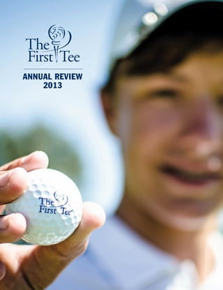 ANNUAL REVIEW
2013
©2014TheFirstTee.Allrightsreserved.Usewithpermission.
ChristieAustin
USGAExecutiveCommittee
(Retired)
MartyEvans
RearAdmiral(Retired)
UnitedStatesNavy
BryanStevenson
ExecutiveDirector
EqualJusticeInitiative
TimothyFinchem
TheFirstTeeBoardChair
Commissioner,PGATOUR
RonCross
SeniorDirectorCorporateAffairs
AugustaNationalGolfClub
THEFIRSTTEEBOARDOFDIRECTORS
RobertE.Long,Jr.
Owner
GranvilleCapital,Inc.
TimMullen
President
MullenFamilyFoundation
JinRoyRyu
Chairman&CEO
PMXIndustries
MichaelSneed
VicePresident
GlobalCorporateAffairs
Johnson&Johnson
ChrisNormyle
ManagerofSponsorship&Events
ShellOilCompany
FredTattersall
Founder(retired)
TattersallAdvisoryGroup
AllenWronowski
HonoraryPresident
PGAofAmerica
TheFirstTeeFoundingPartners
THE FIRST TEE | WORLD GOLF VILLAGE | 425 SOUTH LEGACY TRAIL | ST. AUGUSTINE, FLORIDA 32092 | 904-940-4300 | WWW.THEFIRSTTEE.ORG
							 Follow our impact:
 