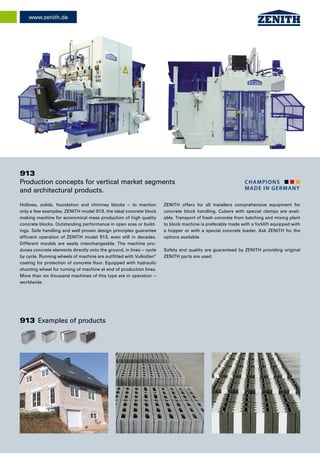 champions
made in Germany
www.zenith.de
Hollows, solids, foundation and chimney blocks – to mention
only a few examples. ZENITH model 913, the ideal concrete block
making machine for economical mass production of high quality
concrete blocks. Outstanding performance in open area or build-
ings. Safe handling and well proven design principles guarantee
efficient operation of ZENITH model 913, even still in decades.
Different moulds are easily interchangeable. The machine pro-
duces concrete elements directly onto the ground, in lines – cycle
by cycle. Running wheels of machine are outfitted with Vulkollan®
coating for protection of concrete floor. Equipped with hydraulic
shunting wheel for turning of machine at end of production lines.
More than six thousand machines of this type are in operation –
worldwide.
913
Production concepts for vertical market segments
and architectural products.
ZENITH offers for all travellers comprehensive equipment for
concrete block handling. Cubers with special clamps are avail-
able. Transport of fresh concrete from batching and mixing plant
to block machine is preferably made with a forklift equipped with
a hopper or with a special concrete loader. Ask ZENITH for the
options available.
Safety and quality are guaranteed by ZENITH providing original
ZENITH parts are used.
913 Examples of products
 