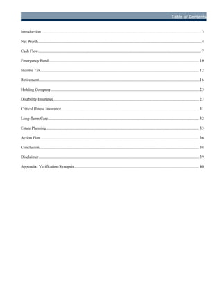 Table of Contents
Introduction..................................................................................................................................................................3
Net Worth.....................................................................................................................................................................4
Cash Flow.................................................................................................................................................................... 7
Emergency Fund........................................................................................................................................................10
Income Tax................................................................................................................................................................ 12
Retirement..................................................................................................................................................................16
Holding Company......................................................................................................................................................25
Disability Insurance...................................................................................................................................................27
Critical Illness Insurance........................................................................................................................................... 31
Long-Term Care........................................................................................................................................................ 32
Estate Planning.......................................................................................................................................................... 33
Action Plan................................................................................................................................................................ 36
Conclusion................................................................................................................................................................. 38
Disclaimer..................................................................................................................................................................39
Appendix: Verification/Synopsis.............................................................................................................................. 40
D
R
AFT
 