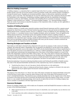 Holding Company Overview
Ho l d i n g Co mp a n y
What Are Holding Companies?
A holding company is a corporation that is a separate legal entity from its owners. A holding company does not
produce goods or provide services but instead is used to accumulate wealth with a primary purpose of holding or
owning investment assets. Examples are investment portfolios, shares in other private corporations and other
property, such as real estate. The individuals do not own the underlying assets of the corporation directly but rather
are shareholders in the corporation. Establishing a holding company provides the shareholders the potential
opportunity to defer tax, limit liability, and reduce risk by holding diverse corporate investments. A holding
company is often referred to as a “holdco,” “investment holding company,” or a “personal holding company.”
These are words of convenience to describe the purpose of the corporation while, in reality, tax laws applicable to
all corporations are the same.
Taxation of Holding Companies
A holding company is a taxable entity required to produce annual financial statements and file a separate annual
corporate tax return from its owners. Personal taxation has progressive tax rates and income tax brackets, both
federal and provincial. Corporate taxation, however, is different, as there are different tax rates depending on the
type of income, i.e., investment income versus Canadian dividends, and no tax brackets. Taxes are applied at the
federal and provincial level. Investment income and Canadian dividends earned in a holding company are
considered to be “passive” income rather than “active” business income. A portion of the tax on passive income is
refundable to the corporation upon it paying a taxable dividend distribution to its shareholders. In most provinces,
there can be an advantage to paying a taxable dividend in the same year the income is earned to minimize the
overall tax paid by the corporation and the shareholders.
Planning Strategies and Taxation on Death
Upon death, an individual is deemed to have disposed of all assets for tax purposes. In the context of a holding
company, this means the shares a shareholder owns are deemed to be disposed of, not the assets of the company.
The disposition generally occurs at fair market value (FMV), but the deemed disposition of shares transferring to a
surviving spouse can occur at cost (referred to as a “rollover”) without immediate tax consequences. The amount
of any capital gain realized upon the deemed disposition of the shares of the holding company as a result of the
death of the shareholder is based on the FMV of those shares. The value of the shares is based on the underlying
investments within the holding company at the time the death occurs. Shareholders can consider implementing an
estate freeze during their lifetime to limit tax exposure on death and transfer future growth in the value of the
holding company to family members in the next generation. See below for more details on estate freezes.
Postmortem planning is focused on reducing immediate taxation and limiting the possibility of double taxation.
The estate of the deceased shareholder and directors of the corporation may want to consider the following:
· Transferring these shares to the surviving spouse, thereby deferring the tax on the capital gains.
· Redeeming the estate’s shares or winding up and dissolving the company, resulting in a dividend to the estate and a
capital loss that may be applied against the deceased’s deemed capital gain.
Estate Freezes
The purpose of an estate freeze is to “freeze” the value of the shares owned by the original shareholder at the point
in time the freeze is put in place, so that any future increase in the value of the shares will be passed on to the
owner’s intended beneficiaries. This minimizes taxes at death and probate fees for the original owner of the shares,
as taxation on the future growth will be incurred by the beneficiaries when they dispose of their shares. An estate
freeze is a very complex tax planning strategy, but it may be an option that an owner of a holding company may
want to consider in consultation with their legal and tax advisors.
Insurance Strategies
Owners of a holding company may wish to make use of corporate owned and funded life insurance to achieve one
or more of the following strategies:
· Offset expected income tax to be incurred by the estate of a shareholder, since such liquidity may not otherwise exist
in the estate.
· Fund a repurchase (also called a redemption) of shares from a deceased shareholder’s estate.
Prepared: November 26, 2014 Page 25 of 44
D
R
AFT
 